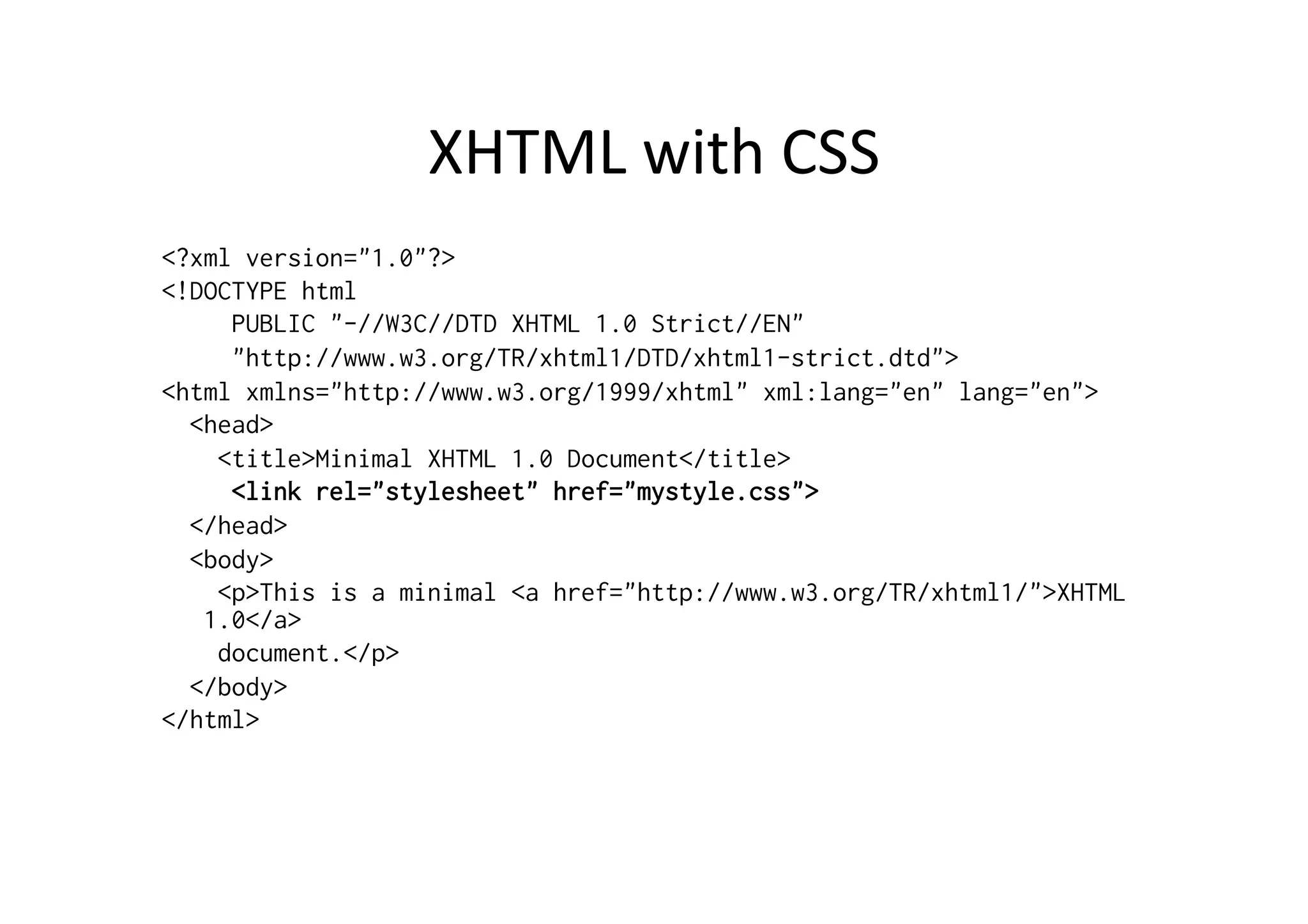 XHTML	
  with	
  CSS	
  
<?xml version="1.0"?>
<!DOCTYPE html
     PUBLIC "-//W3C//DTD XHTML 1.0 Strict//EN"
     "http://www.w3.org/TR/xhtml1/DTD/xhtml1-strict.dtd">
<html xmlns="http://www.w3.org/1999/xhtml" xml:lang="en" lang="en">
  <head>
    <title>Minimal XHTML 1.0 Document</title>
     <link rel="stylesheet" href="mystyle.css">
  </head>
  <body>
    <p>This is a minimal <a href="http://www.w3.org/TR/xhtml1/">XHTML
   1.0</a>
    document.</p>
  </body>
</html>
 