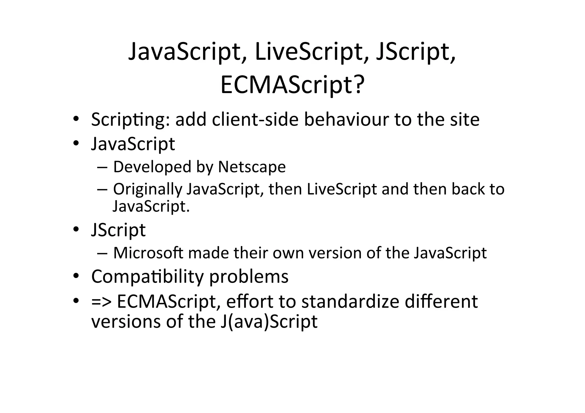 JavaScript,	
  LiveScript,	
  JScript,	
  
                  ECMAScript?	
  
•  ScripDng:	
  add	
  client-­‐side	
  behaviour	
  to	
  the	
  site	
  
•  JavaScript	
  
    –  Developed	
  by	
  Netscape	
  
    –  Originally	
  JavaScript,	
  then	
  LiveScript	
  and	
  then	
  back	
  to	
  
       JavaScript.	
  
•  JScript	
  
    –  Microsok	
  made	
  their	
  own	
  version	
  of	
  the	
  JavaScript	
  
•  CompaDbility	
  problems	
  
•  =>	
  ECMAScript,	
  eﬀort	
  to	
  standardize	
  diﬀerent	
  
   versions	
  of	
  the	
  J(ava)Script	
  
 