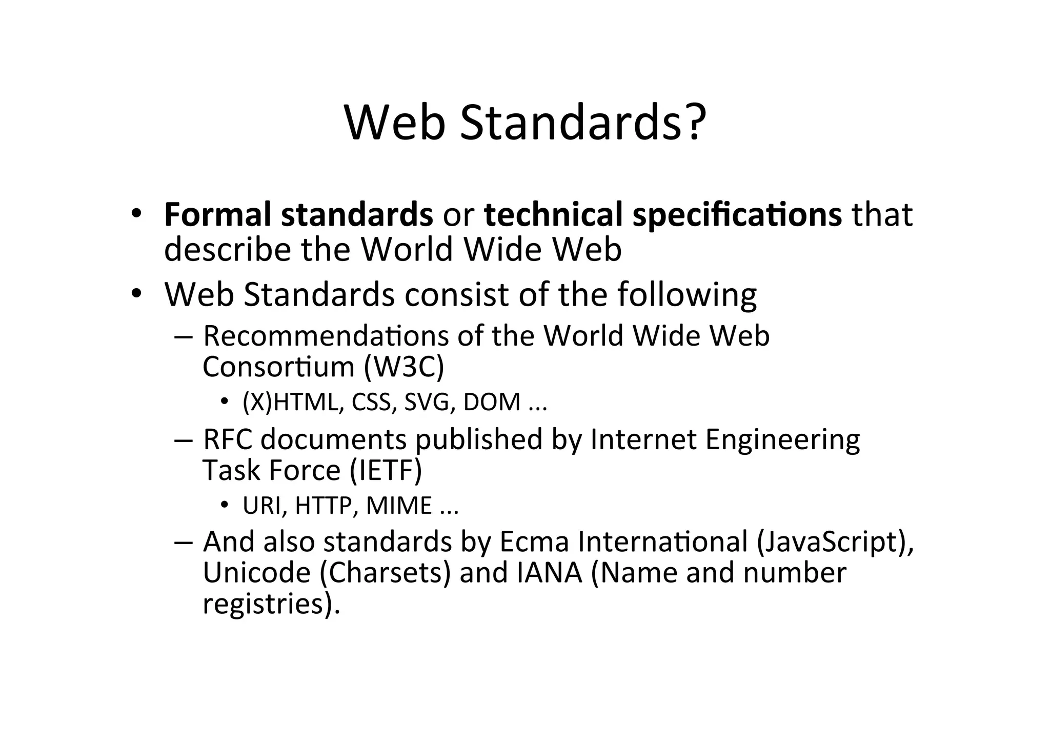 Web	
  Standards?	
  
•  Formal	
  standards	
  or	
  technical	
  speciﬁca2ons	
  that	
  
   describe	
  the	
  World	
  Wide	
  Web	
  
•  Web	
  Standards	
  consist	
  of	
  the	
  following	
  
   –  RecommendaDons	
  of	
  the	
  World	
  Wide	
  Web	
  
      ConsorDum	
  (W3C)	
  
       •  (X)HTML,	
  CSS,	
  SVG,	
  DOM	
  ...	
  
   –  RFC	
  documents	
  published	
  by	
  Internet	
  Engineering	
  
      Task	
  Force	
  (IETF)	
  
       •  URI,	
  HTTP,	
  MIME	
  ...	
  
   –  And	
  also	
  standards	
  by	
  Ecma	
  InternaDonal	
  (JavaScript),	
  
      Unicode	
  (Charsets)	
  and	
  IANA	
  (Name	
  and	
  number	
  
      registries).	
  	
  
 
