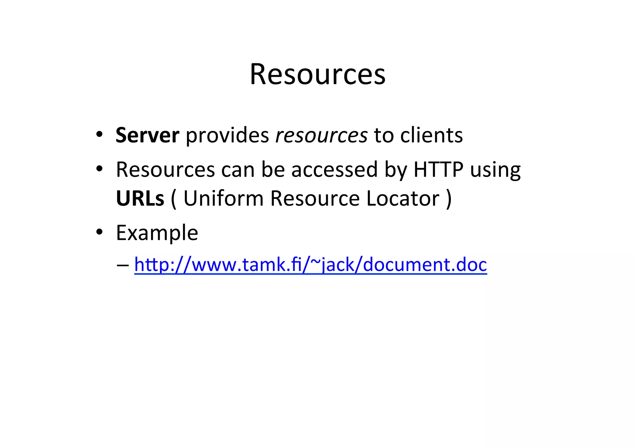 Resources	
  
•  Server	
  provides	
  resources	
  to	
  clients	
  
•  Resources	
  can	
  be	
  accessed	
  by	
  HTTP	
  using	
  
   URLs	
  (	
  Uniform	
  Resource	
  Locator	
  )	
  
•  Example	
  
   –  hXp://www.tamk.ﬁ/~jack/document.doc	
  
 