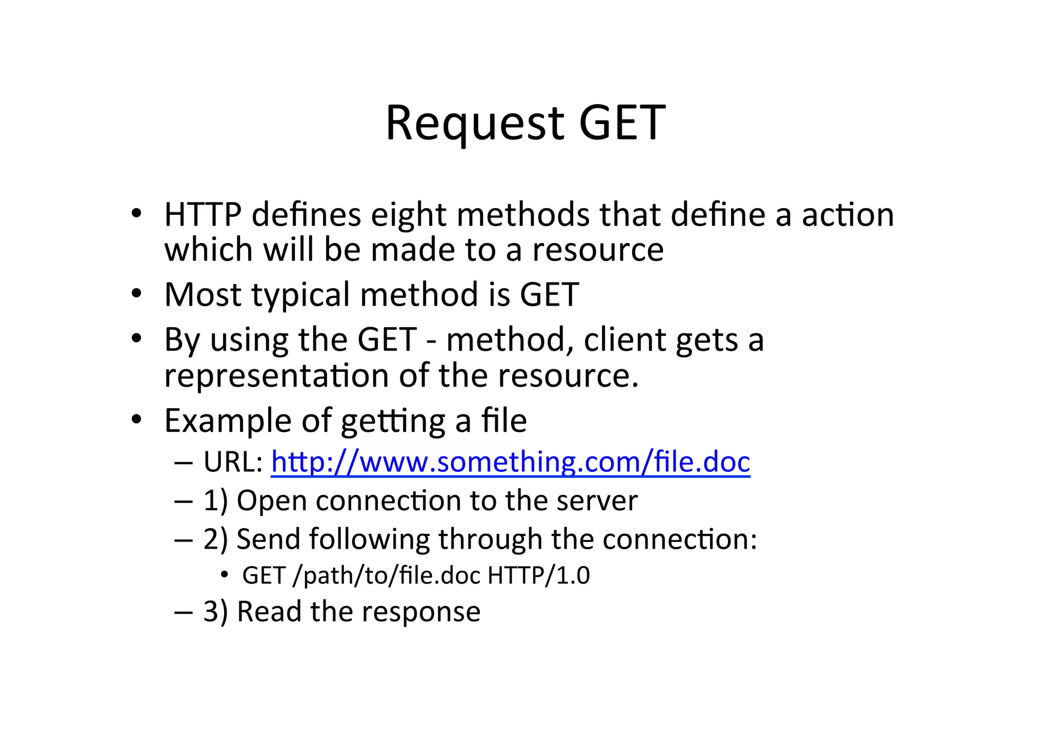 Request	
  GET	
  
•  HTTP	
  deﬁnes	
  eight	
  methods	
  that	
  deﬁne	
  a	
  acDon	
  
   which	
  will	
  be	
  made	
  to	
  a	
  resource	
  
•  Most	
  typical	
  method	
  is	
  GET	
  
•  By	
  using	
  the	
  GET	
  -­‐	
  method,	
  client	
  gets	
  a	
  
   representaDon	
  of	
  the	
  resource.	
  
•  Example	
  of	
  geqng	
  a	
  ﬁle	
  
    –  URL:	
  hXp://www.something.com/ﬁle.doc	
  
    –  1)	
  Open	
  connecDon	
  to	
  the	
  server	
  
    –  2)	
  Send	
  following	
  through	
  the	
  connecDon:	
  
         •  GET	
  /path/to/ﬁle.doc	
  HTTP/1.0	
  
    –  3)	
  Read	
  the	
  response	
  
 