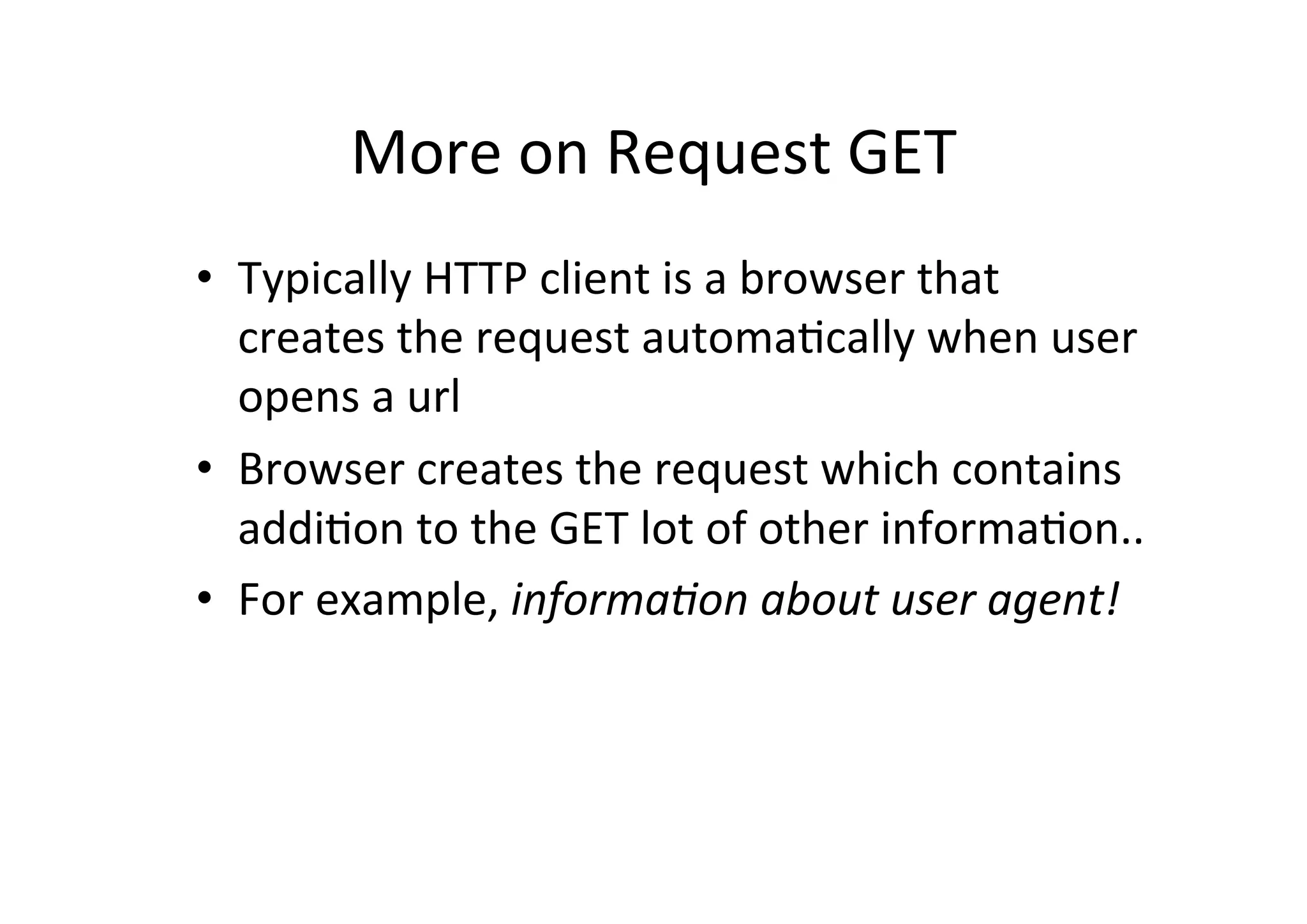 More	
  on	
  Request	
  GET	
  
•  Typically	
  HTTP	
  client	
  is	
  a	
  browser	
  that	
  
   creates	
  the	
  request	
  automaDcally	
  when	
  user	
  
   opens	
  a	
  url	
  
•  Browser	
  creates	
  the	
  request	
  which	
  contains	
  
   addiDon	
  to	
  the	
  GET	
  lot	
  of	
  other	
  informaDon..	
  
•  For	
  example,	
  informa)on	
  about	
  user	
  agent!	
  
 