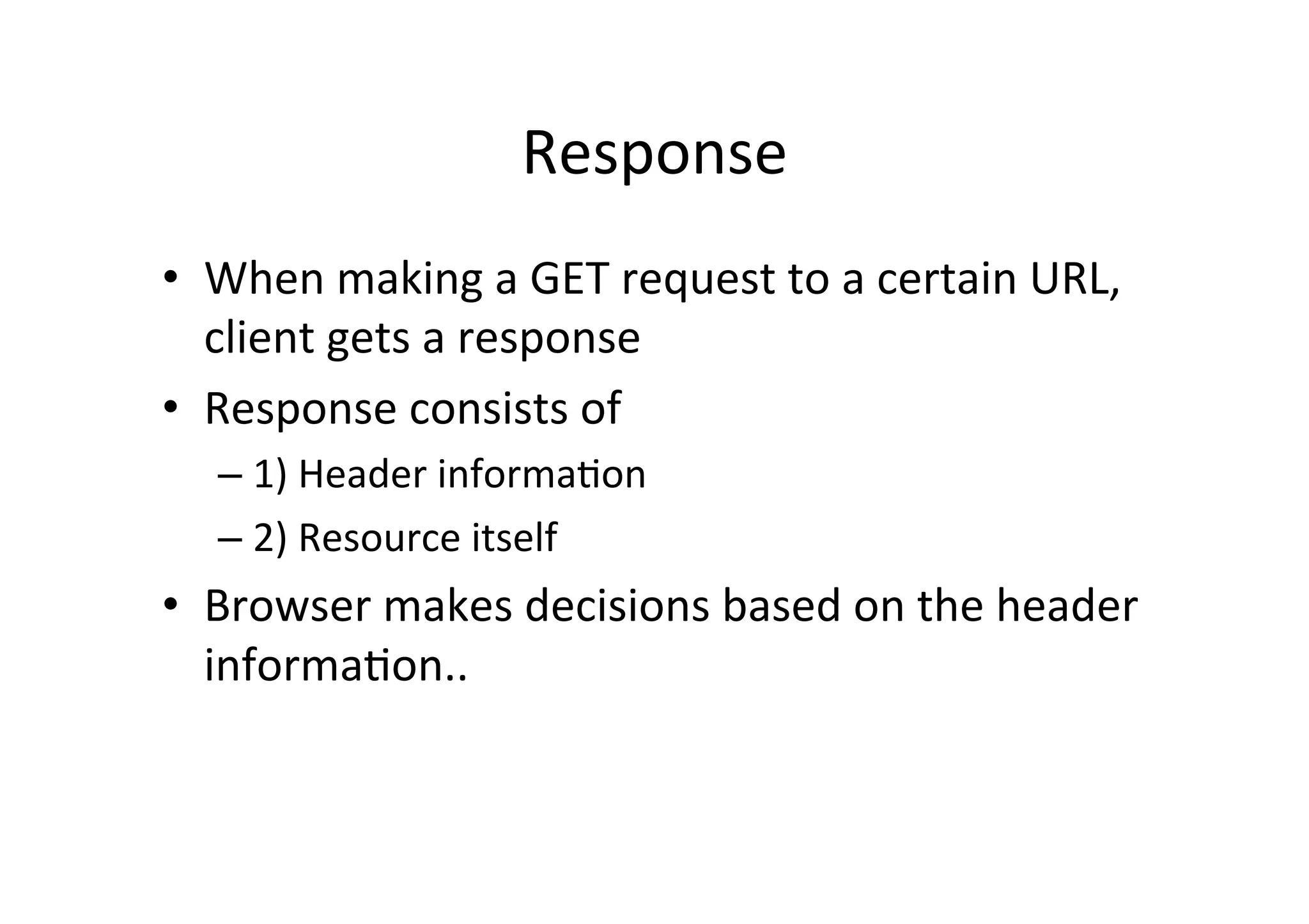 Response	
  
•  When	
  making	
  a	
  GET	
  request	
  to	
  a	
  certain	
  URL,	
  
   client	
  gets	
  a	
  response	
  
•  Response	
  consists	
  of	
  
    –  1)	
  Header	
  informaDon	
  
    –  2)	
  Resource	
  itself	
  
•  Browser	
  makes	
  decisions	
  based	
  on	
  the	
  header	
  
   informaDon..	
  
 