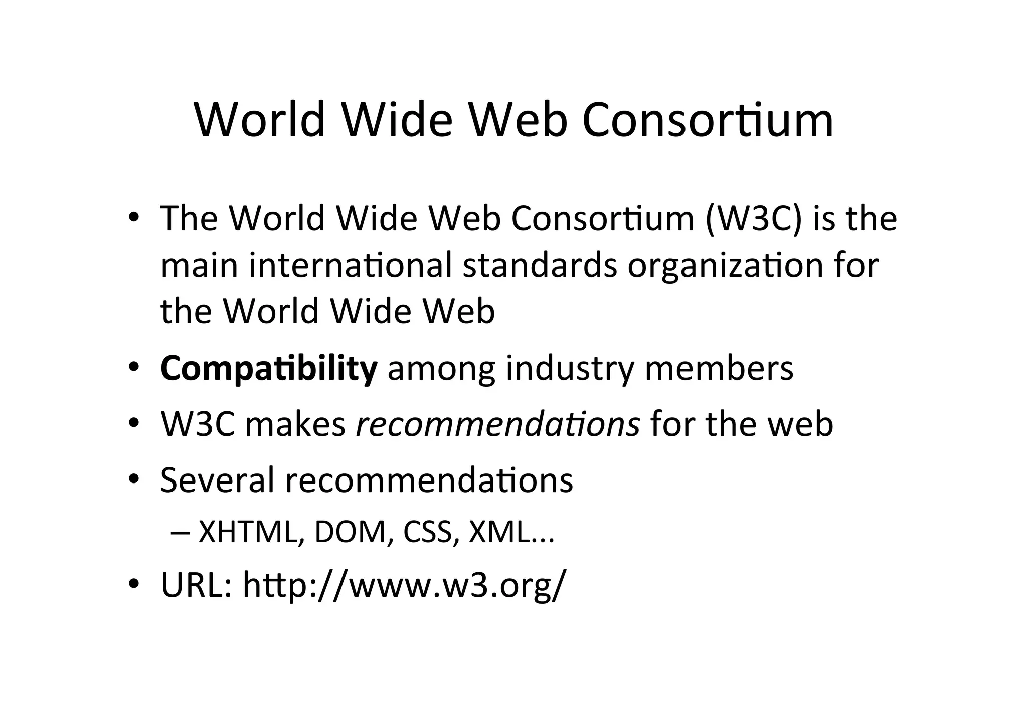 World	
  Wide	
  Web	
  ConsorDum	
  
•  The	
  World	
  Wide	
  Web	
  ConsorDum	
  (W3C)	
  is	
  the	
  
   main	
  internaDonal	
  standards	
  organizaDon	
  for	
  
   the	
  World	
  Wide	
  Web	
  
•  Compa2bility	
  among	
  industry	
  members	
  
•  W3C	
  makes	
  recommenda)ons	
  for	
  the	
  web	
  
•  Several	
  recommendaDons	
  	
  
   –  XHTML,	
  DOM,	
  CSS,	
  XML...	
  
•  URL:	
  hXp://www.w3.org/	
  
 