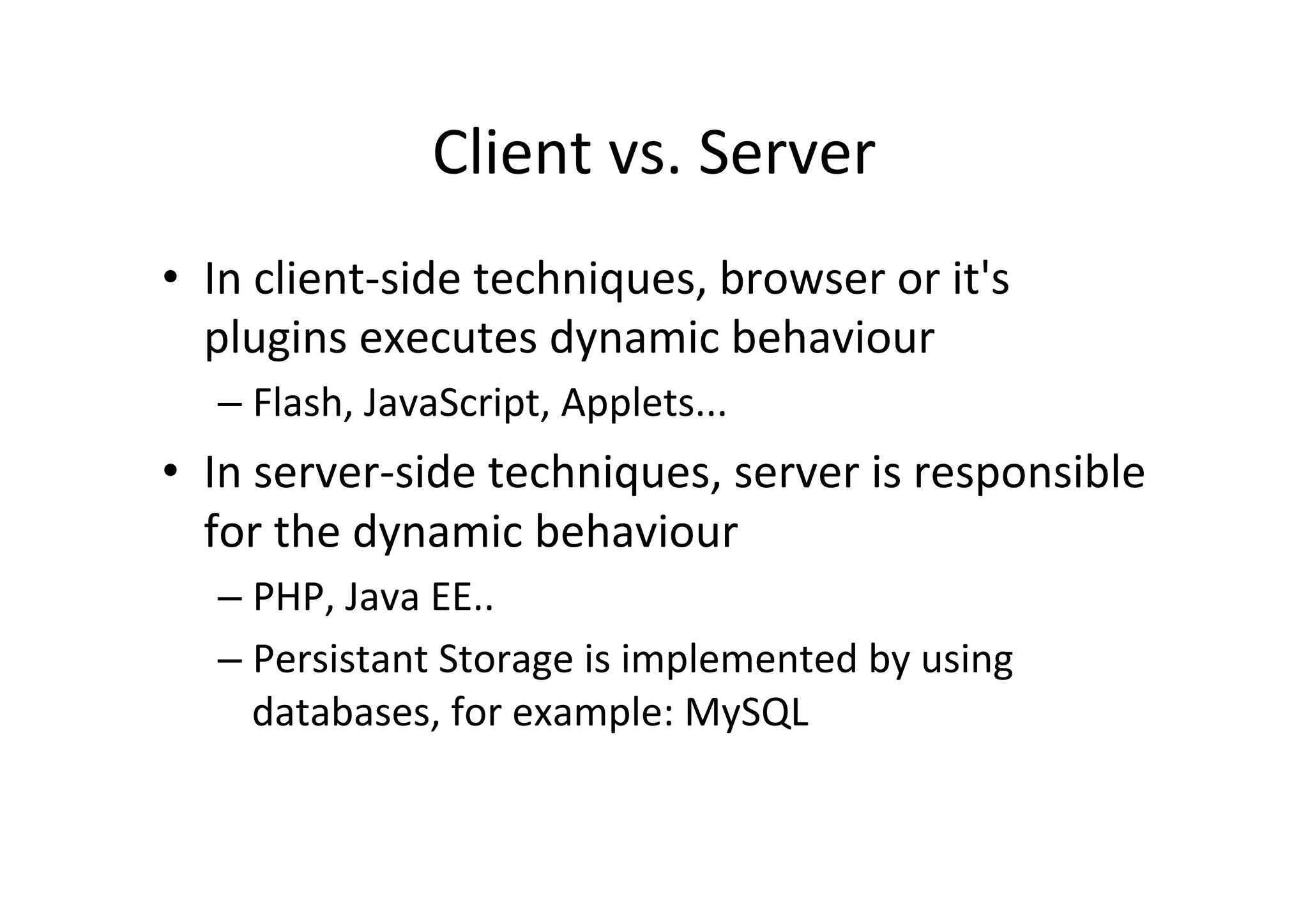 Client	
  vs.	
  Server	
  
•  In	
  client-­‐side	
  techniques,	
  browser	
  or	
  it's	
  
   plugins	
  executes	
  dynamic	
  behaviour	
  
    –  Flash,	
  JavaScript,	
  Applets...	
  
•  In	
  server-­‐side	
  techniques,	
  server	
  is	
  responsible	
  
   for	
  the	
  dynamic	
  behaviour	
  
    –  PHP,	
  Java	
  EE..	
  
    –  Persistant	
  Storage	
  is	
  implemented	
  by	
  using	
  
       databases,	
  for	
  example:	
  MySQL	
  	
  
 