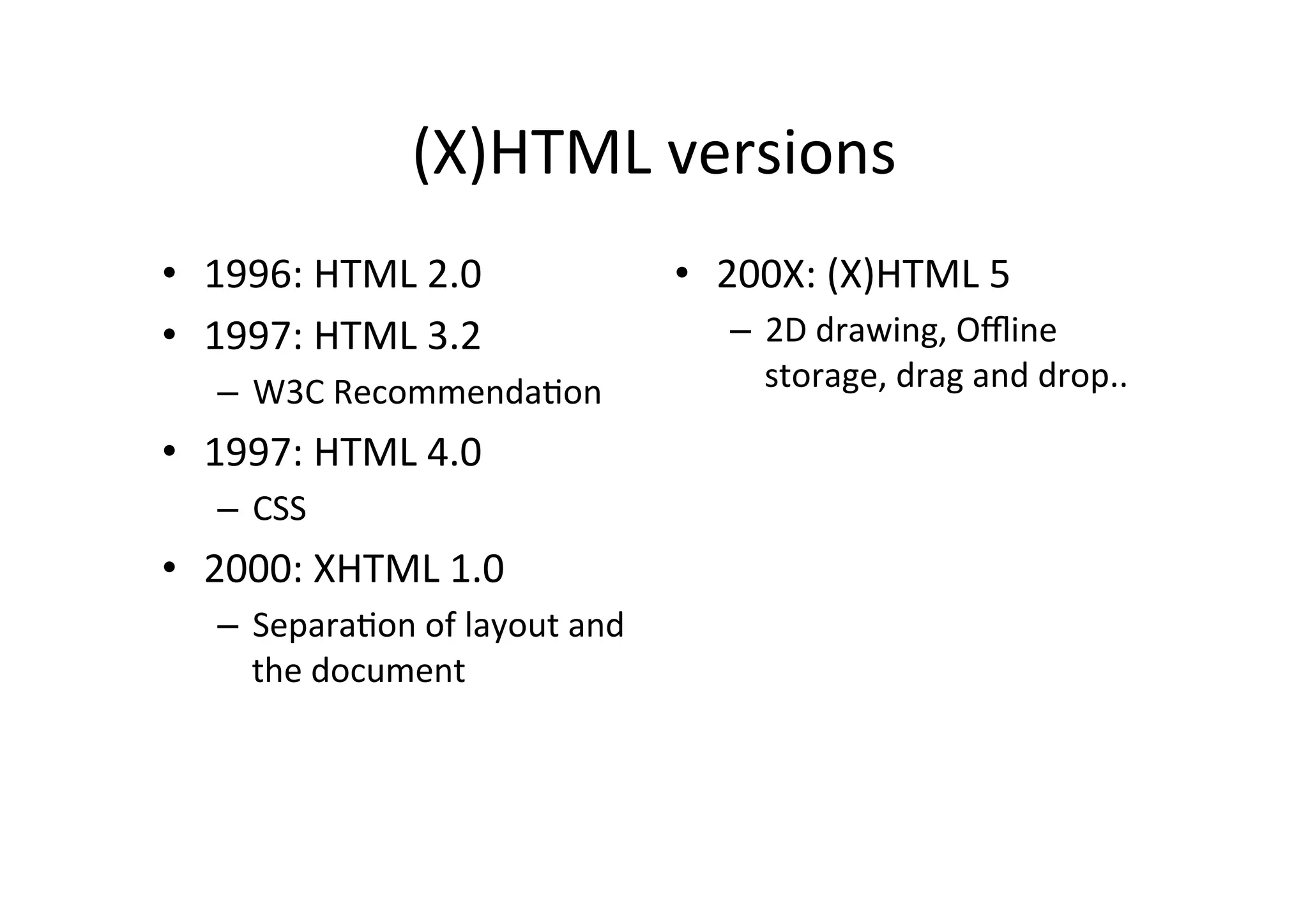 (X)HTML	
  versions	
  
•  1996:	
  HTML	
  2.0	
                     •  200X:	
  (X)HTML	
  5	
  
•  1997:	
  HTML	
  3.2	
                         –  2D	
  drawing,	
  Oﬄine	
  
    –  W3C	
  RecommendaDon	
                        storage,	
  drag	
  and	
  drop..	
  

•  1997:	
  HTML	
  4.0	
  
    –  CSS	
  
•  2000:	
  XHTML	
  1.0	
  	
  
    –  SeparaDon	
  of	
  layout	
  and	
  
       the	
  document	
  
 