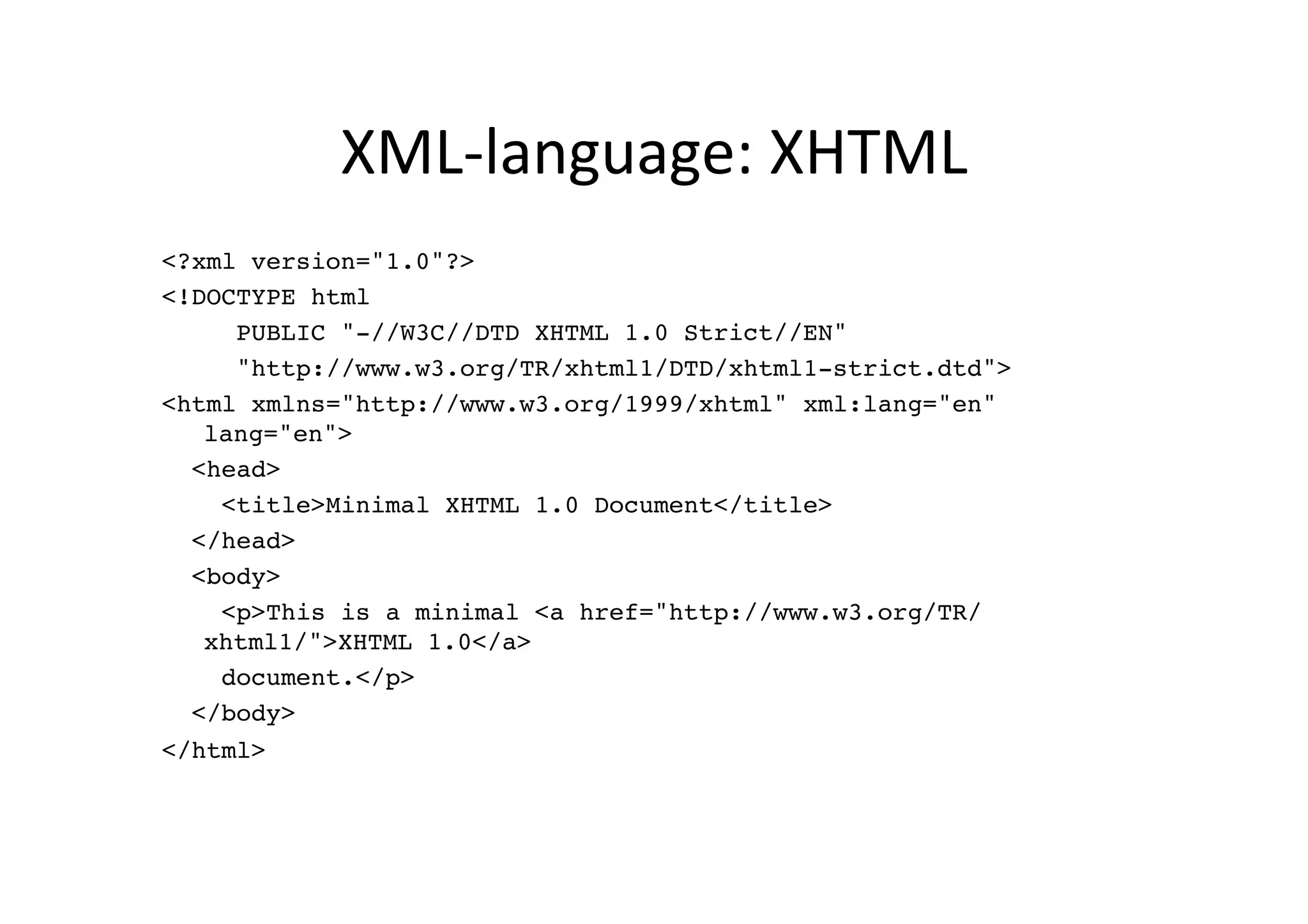 XML-­‐language:	
  XHTML	
  
<?xml version="1.0"?>!
<!DOCTYPE html !
     PUBLIC "-//W3C//DTD XHTML 1.0 Strict//EN"!
     "http://www.w3.org/TR/xhtml1/DTD/xhtml1-strict.dtd">!
<html xmlns="http://www.w3.org/1999/xhtml" xml:lang="en"
   lang="en">!
  <head>!
    <title>Minimal XHTML 1.0 Document</title>!
  </head>!
  <body>!
    <p>This is a minimal <a href="http://www.w3.org/TR/
   xhtml1/">XHTML 1.0</a> !
    document.</p>!
  </body>!
</html>!
 