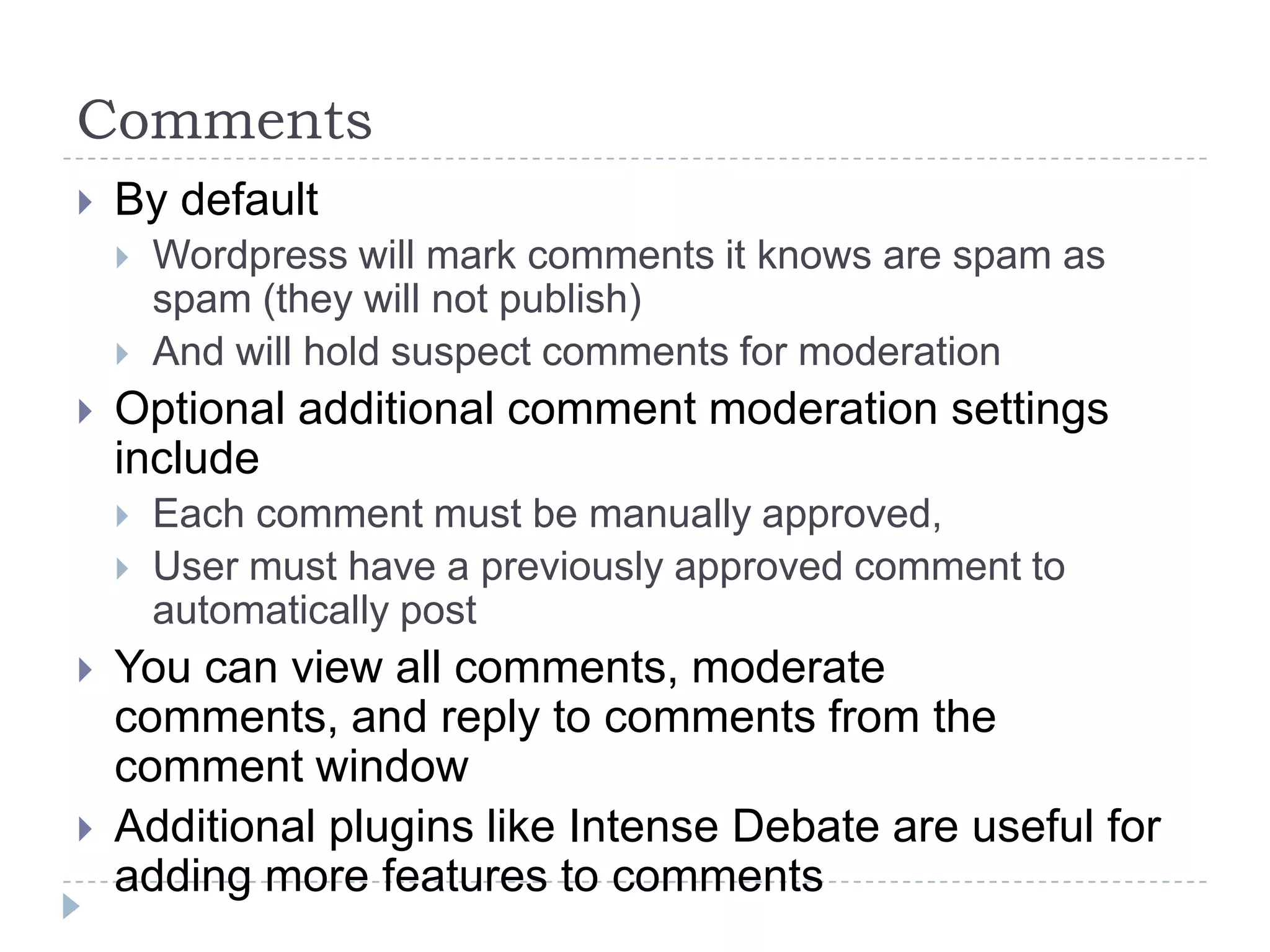 Comments By default Filter out spam (will not publish) Hold suspect comments for moderation Optional additional comment moderation settings include  Each comment must be manually approved User must have a previously approved comment to automatically post Additional plugins like Intense Debate are useful for adding more features to comments 