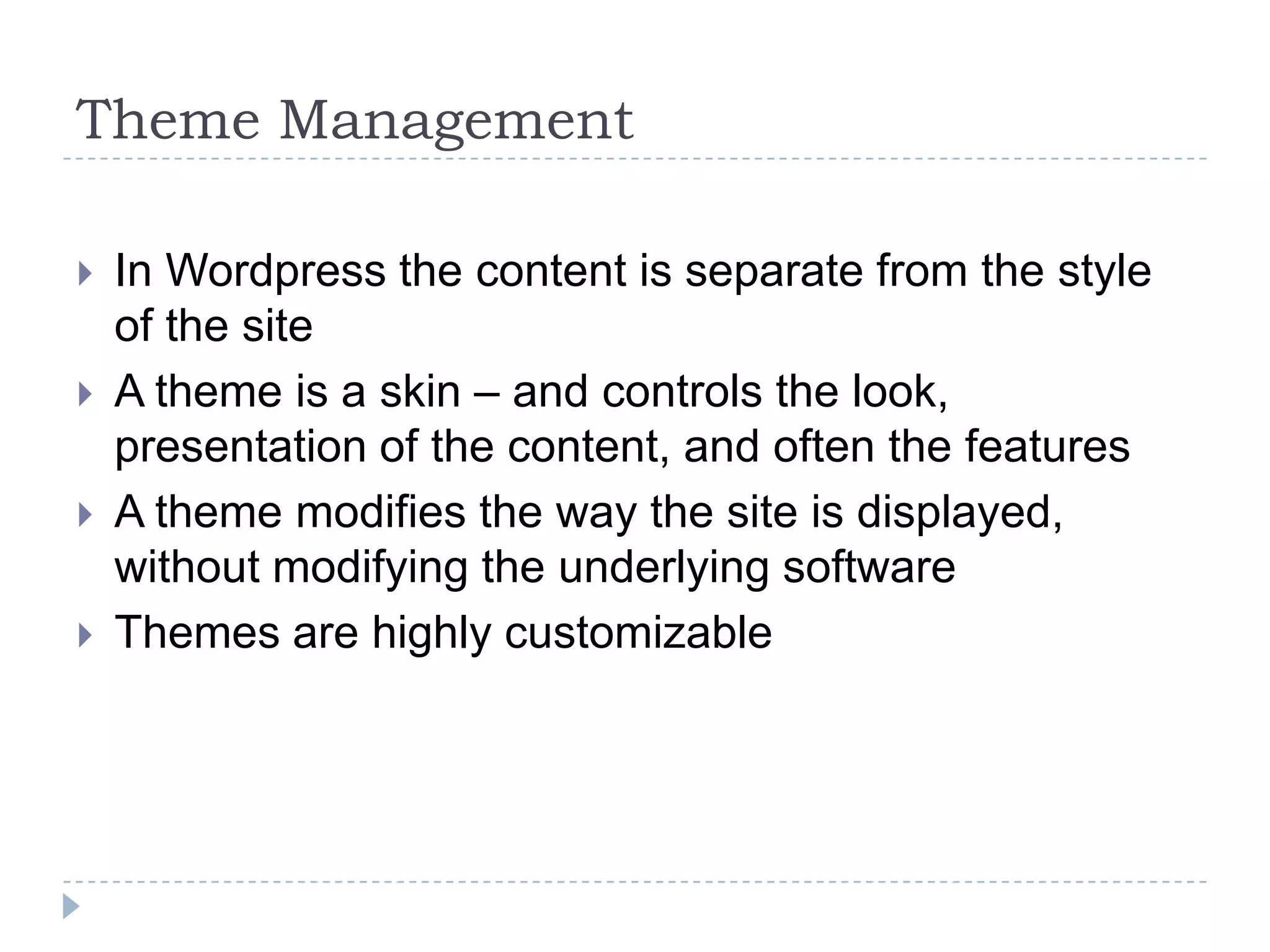 Theme Management In Wordpress the content is separate from the style of the site A theme is a skin – and controls the look, presentation of the content, and often the features A theme modifies the way the site is displayed, without modifying the underlying software Themes are highly customizable 