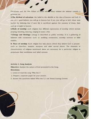 Christians and the Five Pillars of Islam which when violated the believer commit a
grievous sin.
5.The Method of salvation: the belief in the afterlife or the idea of heaven and hell. If
you are a good believer you will go to heaven but if not, you will go to hell. Islam went
further by believing that if one’s life is sacrificed against the enemies of Islam, their
soul go straight to heaven.
6.Mode of worship: each religions has different expressions of worship which include
praying, kneeling, dancing, singing to name a few.
7.Liturgy and Ideology: Liturgy is described as public worship. It is a gathering of
believers with ceremonies such as wedding ceremonies, worship services or bible
studies.
8. Place of worship: Each religion has holy places which they believe God is present
such as churches, temples, mosques and other sacred places. The elements or
characteristics of religions mentioned above are necessary for a particular religion to
perpetuate their worldviews and belief systems
Activity 1. Song Analysis
Objective: Analyze the nature of God presented in the Song.
Directions:
1. Listen or read the song “Who Am I.”
2. Prepare a separate paper for your answer.
3. Answer the questions below? Who Am I ( I am Yours) Casting Crowns
 