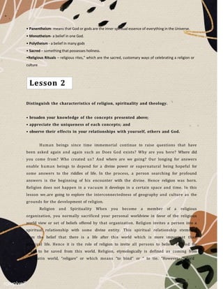 • Panentheism- means that God or gods are the inner spiritual essence of everything in the Universe.
• Monotheism- a belief in one God.
• Polytheism - a belief in many gods
• Sacred – something that possesses holiness.
•Religious Rituals – religious rites," which are the sacred, customary ways of celebrating a religion or
culture
Distinguish the characteristics of religion, spirituality and theology.
• broaden your knowledge of the concepts presented above;
• appreciate the uniqueness of each concepts; and
• observe their effects in your relationships with yourself, others and God.
Human beings since time immemorial continue to raise questions that have
been asked again and again such as Does God exists? Why are you here? Where did
you come from? Who created us? And where are we going? Our longing for answers
enable human beings to depend for a divine power or supernatural being hopeful for
some answers to the riddles of life. In the process, a person searching for profound
answers is the beginning of his encounter with the divine. Hence religion was born.
Religion does not happen in a vacuum it develops in a certain space and time. In this
lesson we are going to explore the interconnectedness of geography and culture as the
grounds for the development of religion.
Religion and Spirituality When you become a member of a religious
organization, you normally sacrificed your personal worldview in favor of the religious
world view or set of beliefs offered by that organization. Religion invites a person into a
spiritual relationship with some divine entity. This spiritual relationship stemmed
from the belief that there is a life after this world which is more important than
physical life. Hence it is the role of religion to invite all persons to believe in God for
them to be saved from this world. Religion, etymologically is defined as coming from
the Latin world, “religare” or which means “to bind” or “ to tie. “However, Oxford
Lesson 2
 
