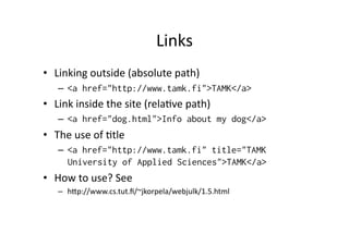 Links	
  
•  Linking	
  outside	
  (absolute	
  path)	
  
     –  <a href="http://www.tamk.fi">TAMK</a>
•  Link	
  inside	
  the	
  site	
  (relaKve	
  path)	
  
     –  <a href="dog.html">Info about my dog</a>
•  The	
  use	
  of	
  Ktle	
  
     –  <a href="http://www.tamk.fi" title="TAMK
        University of Applied Sciences">TAMK</a>
•  How	
  to	
  use?	
  See	
  
     –  hMp://www.cs.tut.ﬁ/~jkorpela/webjulk/1.5.html	
  
 