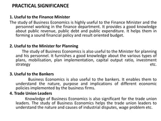 PRACTICAL SIGNIFICANCE

1. Useful to the Finance Minister
The study of Business Economics is highly useful to the Finance ...