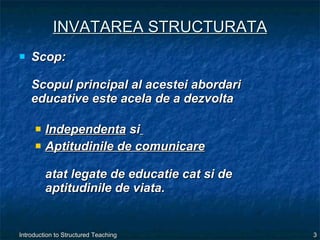 INVATAREA STRUCTURATA Scop:  Scopul principal al acestei abordari educative este acela de a dezvolta  Independenta  si   Aptitudinile de comunicare   atat legate de educatie cat si de aptitudinile de viata. 