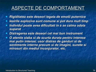 ASPECTE DE COMPORTAMENT Rigiditatea este deseori legata de emotii puternice Iesirile explozive sunt comune si pot dura mult timp Individul poate avea dificultati in a se calma odata suparat Distragerea este deseori cel mai bun instrument O atentie slaba si de scurta durata pentru interese mai putin intense; usor distras de ganduri si de sentimente interne precum si de imagini, sunete si mirosuri din mediul inconjurator, etc. 