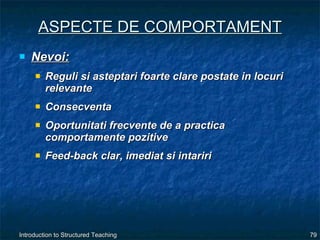 ASPECTE DE COMPORTAMENT Nevoi: Reguli si asteptari foarte clare postate in locuri relevante Consecventa Oportunitati frecvente de a practica comportamente pozitive Feed-back clar, imediat si intariri 