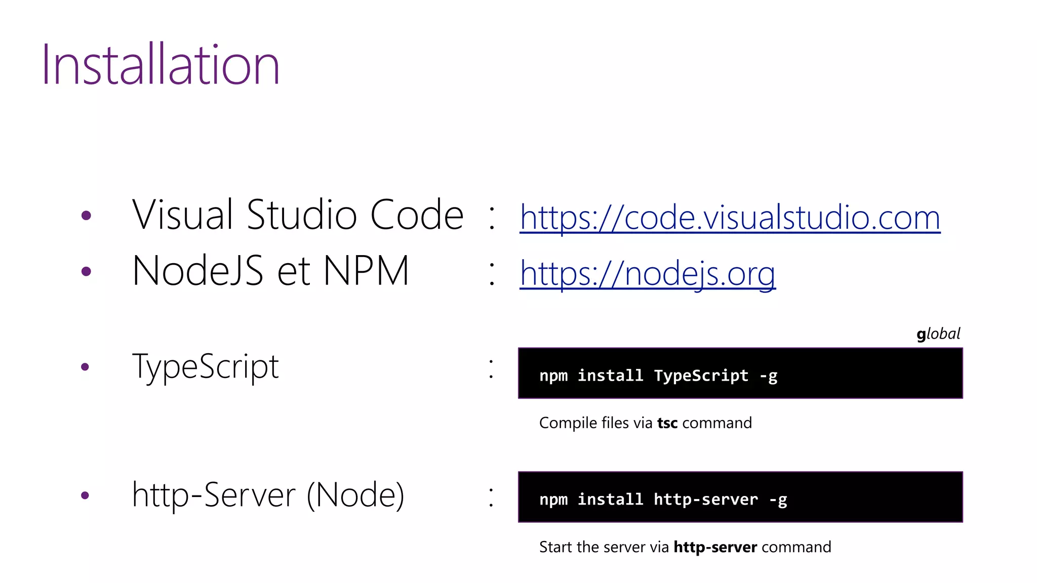 Installation
&bull; Visual Studio Code : https://code.visualstudio.com
&bull; NodeJS et NPM : https://nodejs.org
&bull; TypeScript :
&bull; http-Server (Node) :
npm install TypeScript -g
npm install http-server -g
 
