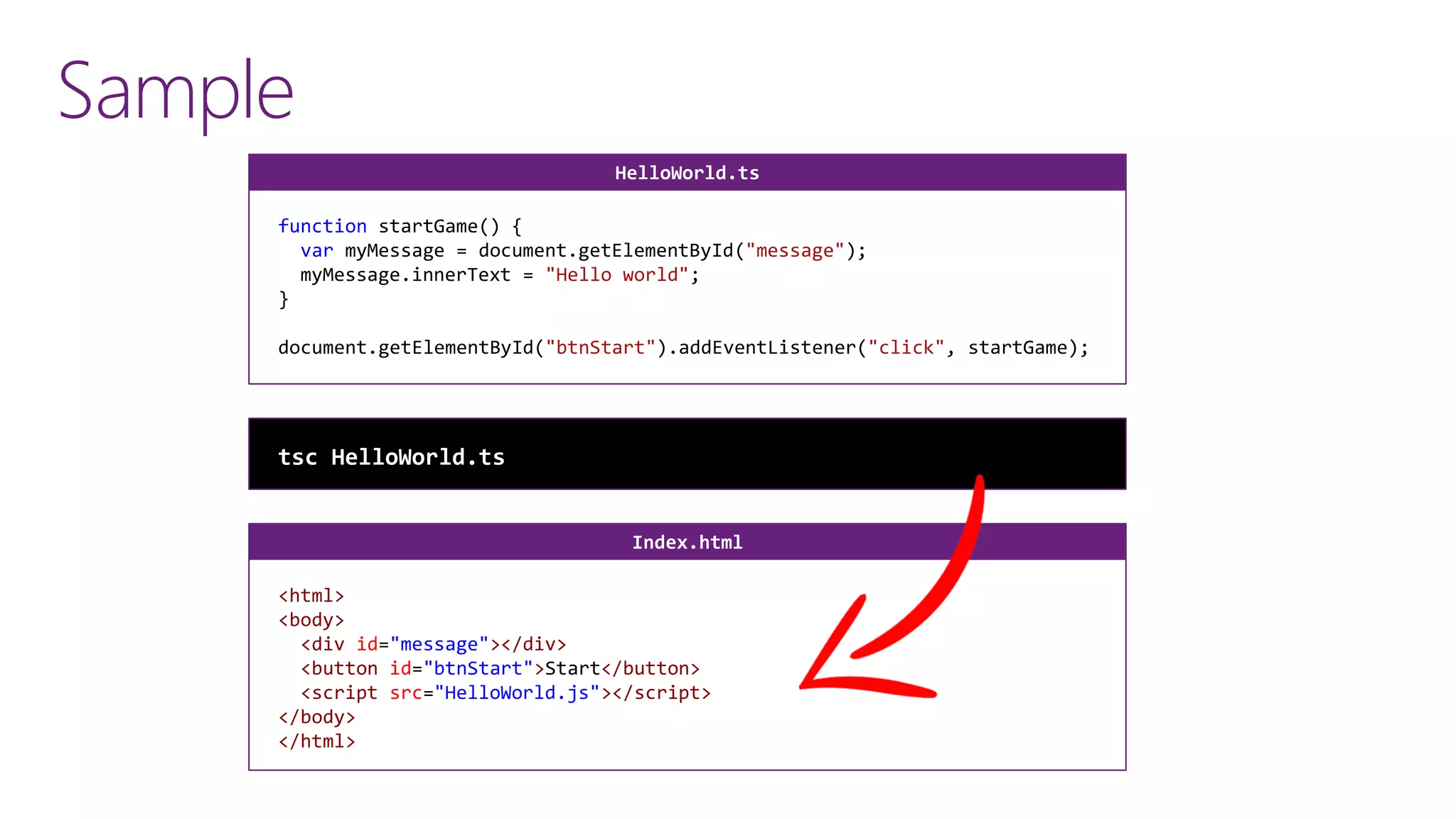 Sample
function startGame() {
var myMessage = document.getElementById("message");
myMessage.innerText = "Hello world";
}
document.getElementById("btnStart").addEventListener("click", startGame);
HelloWorld.ts
<html>
<body>
<div id="message"></div>
<button id="btnStart">Start</button>
<script src="HelloWorld.js"></script>
</body>
</html>
Index.html
tsc HelloWorld.ts
 