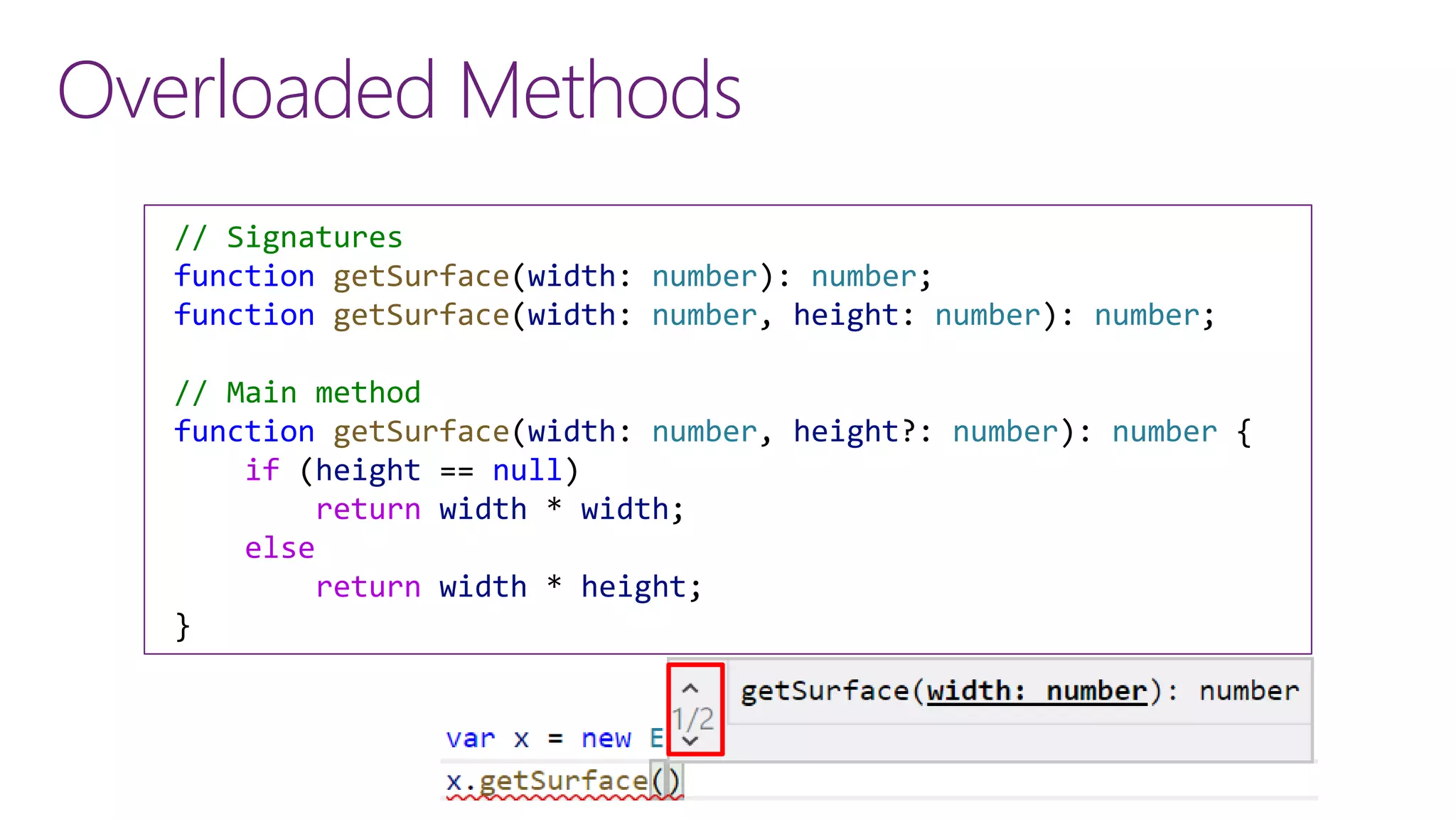 Overloaded Methods
// Signatures
function getSurface(width: number): number;
function getSurface(width: number, height: number): number;
// Main method
function getSurface(width: number, height?: number): number {
if (height == null)
return width * width;
else
return width * height;
}
 