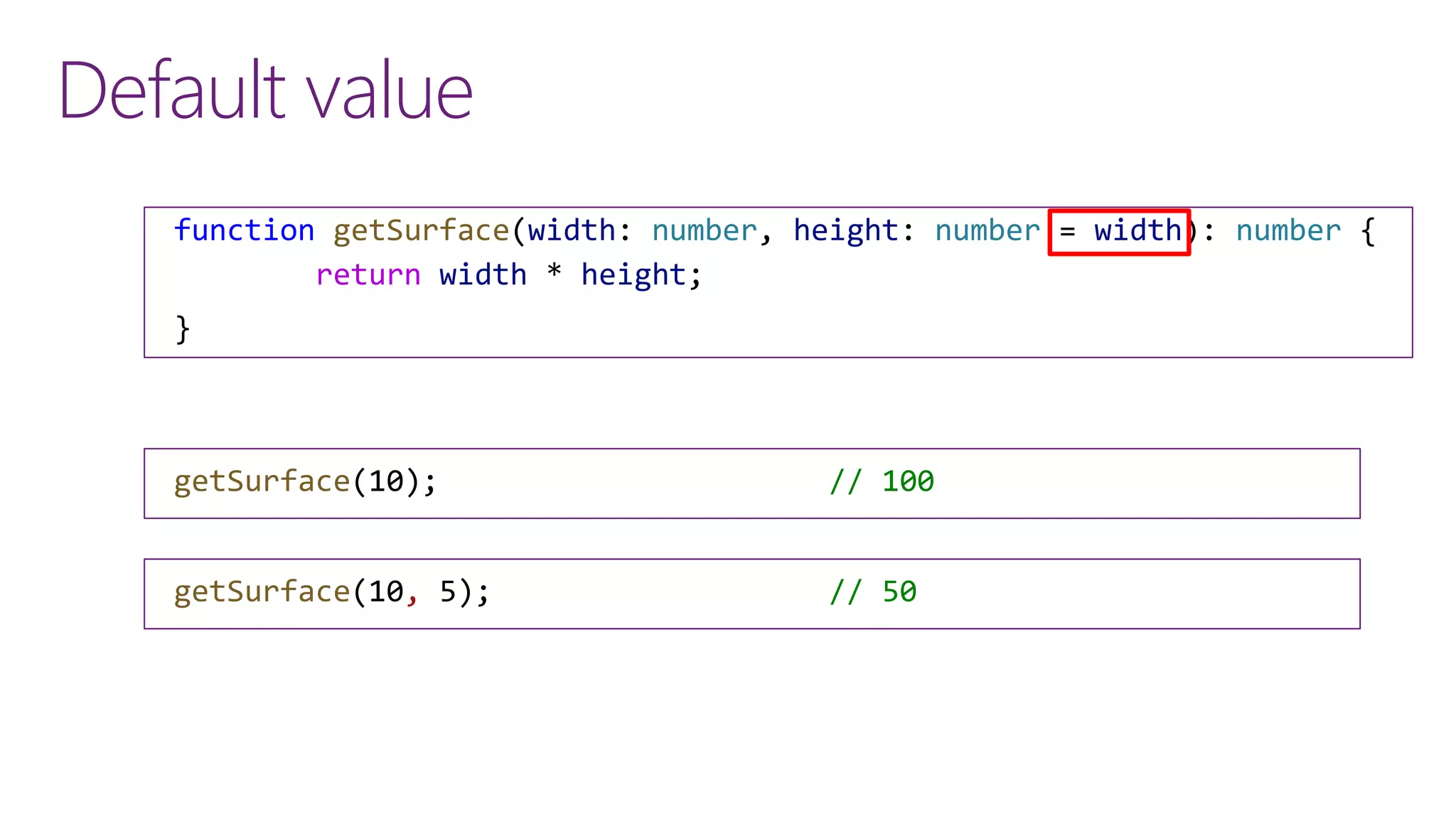 Default value
function getSurface(width: number, height: number = width): number {
return width * height;
}
getSurface(10); // 100
getSurface(10, 5); // 50
 