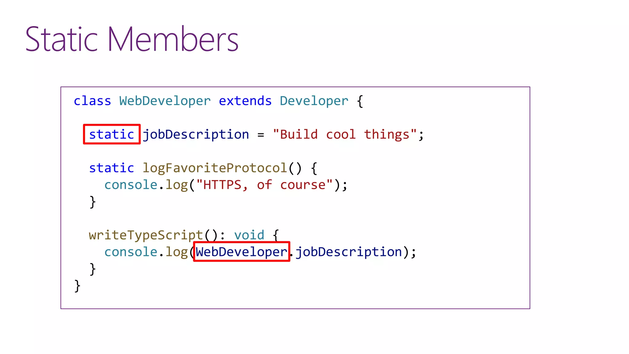 Static Members
class WebDeveloper extends Developer {
static jobDescription = "Build cool things";
static logFavoriteProtocol() {
console.log("HTTPS, of course");
}
writeTypeScript(): void {
console.log(WebDeveloper.jobDescription);
}
}
 