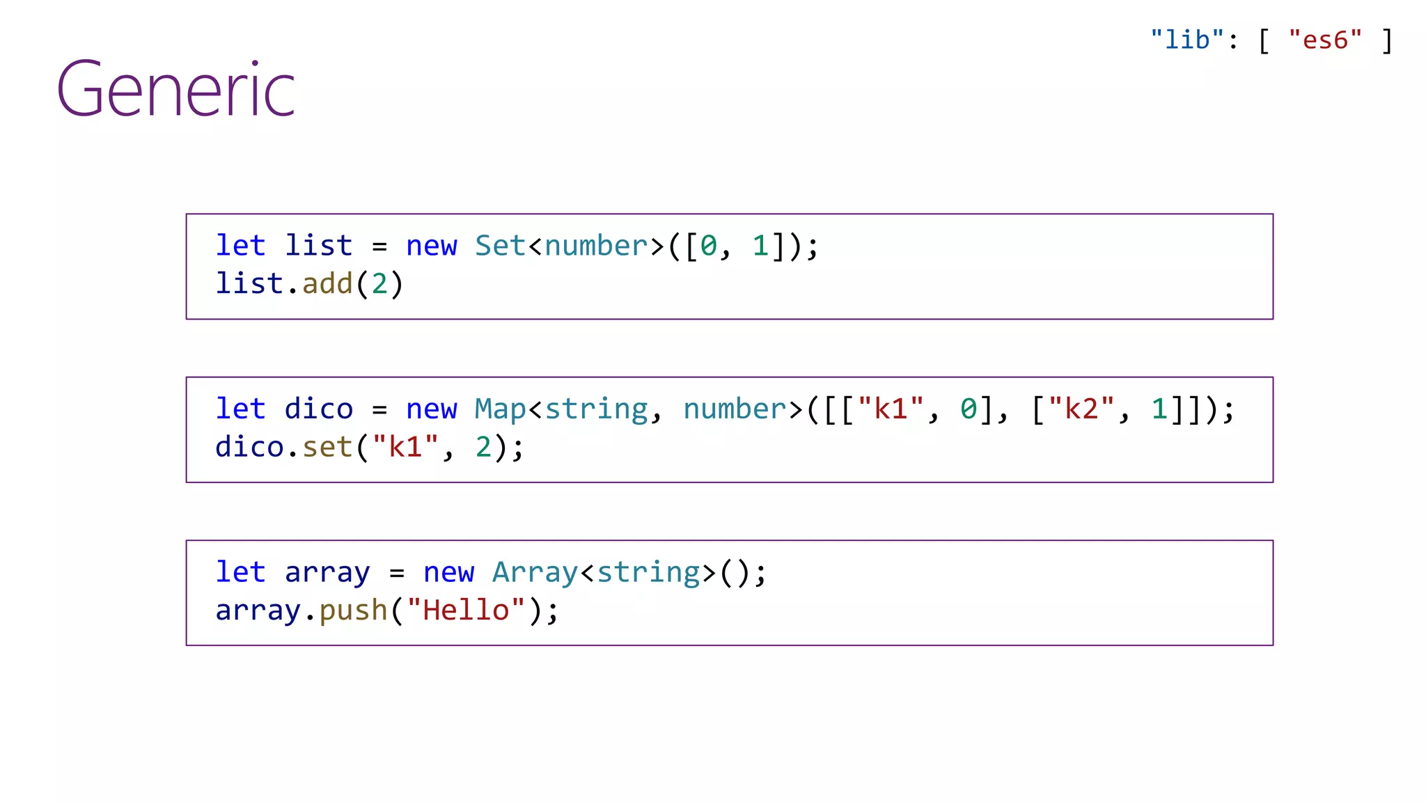 Generic
"lib": [ "es6" ]
let list = new Set<number>([0, 1]);
list.add(2)
let dico = new Map<string, number>([["k1", 0], ["k2", 1]]);
dico.set("k1", 2);
let array = new Array<string>();
array.push("Hello");
 
