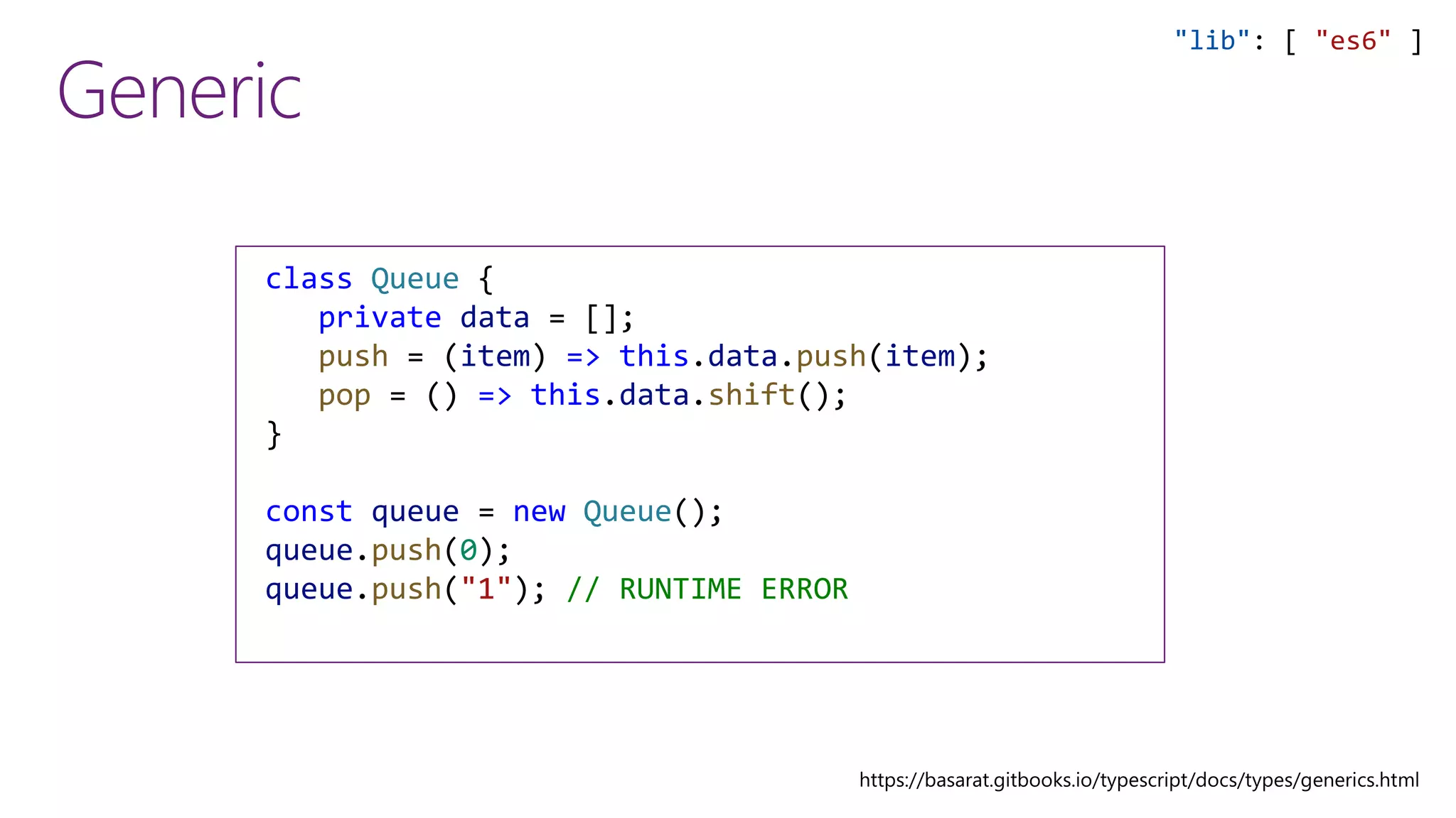 Generic
class Queue {
private data = [];
push = (item) => this.data.push(item);
pop = () => this.data.shift();
}
const queue = new Queue();
queue.push(0);
queue.push("1"); // RUNTIME ERROR
"lib": [ "es6" ]
 