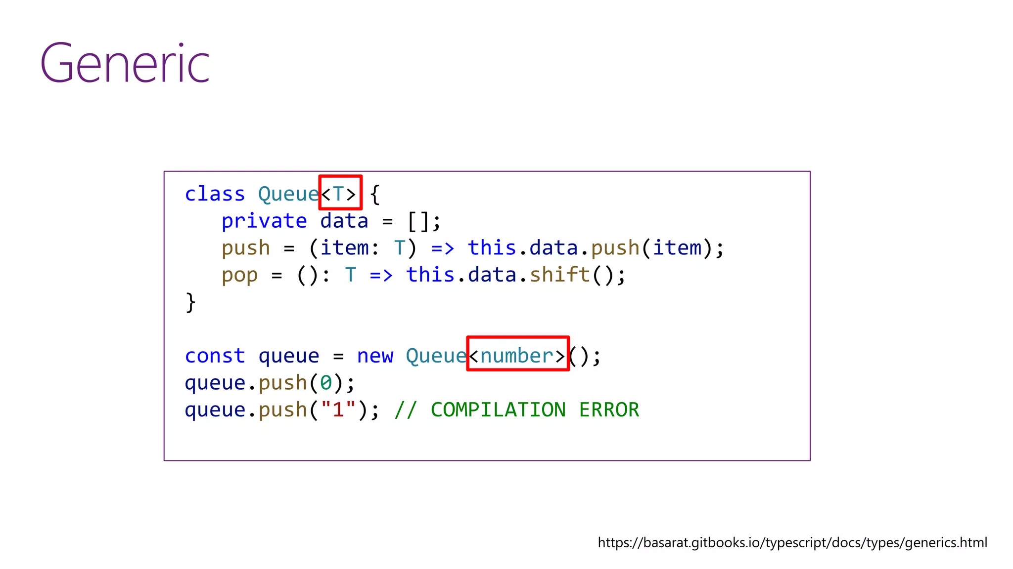 Generic
class QueueNumber {
private data = [];
push = (item: number) => this.data.push(item);
pop = (): number => this.data.shift();
}
const queue = new QueueNumber();
queue.push(0);
queue.push("1"); // COMPILATION ERROR
class Queue<T> {
private data = [];
push = (item: T) => this.data.push(item);
pop = (): T => this.data.shift();
}
const queue = new Queue<number>();
queue.push(0);
queue.push("1"); // COMPILATION ERROR
 