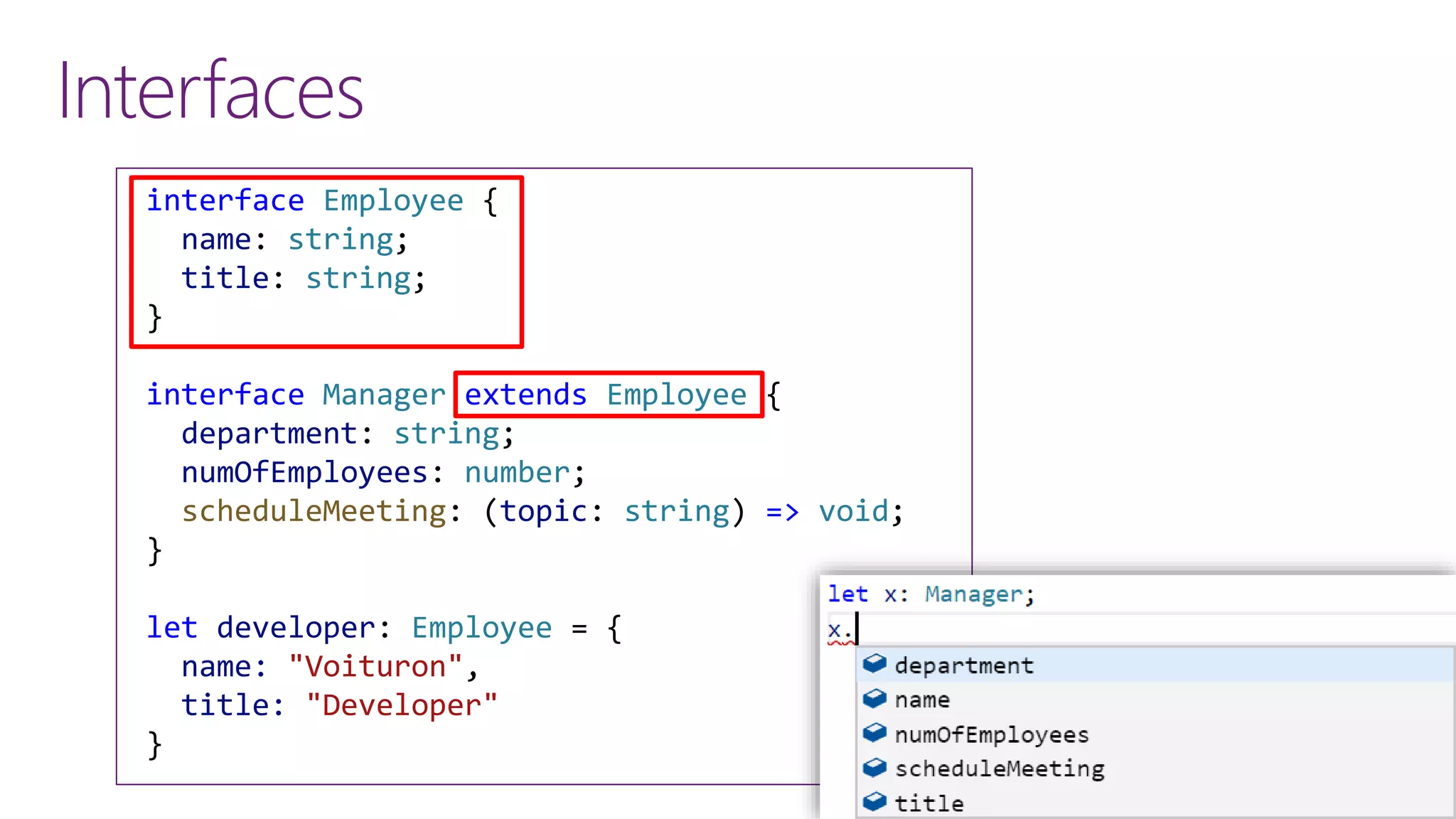 Interfaces
interface Employee {
name: string;
title: string;
}
interface Manager extends Employee {
department: string;
numOfEmployees: number;
scheduleMeeting: (topic: string) => void;
}
let developer: Employee = {
name: "Voituron",
title: "Developer"
}
 