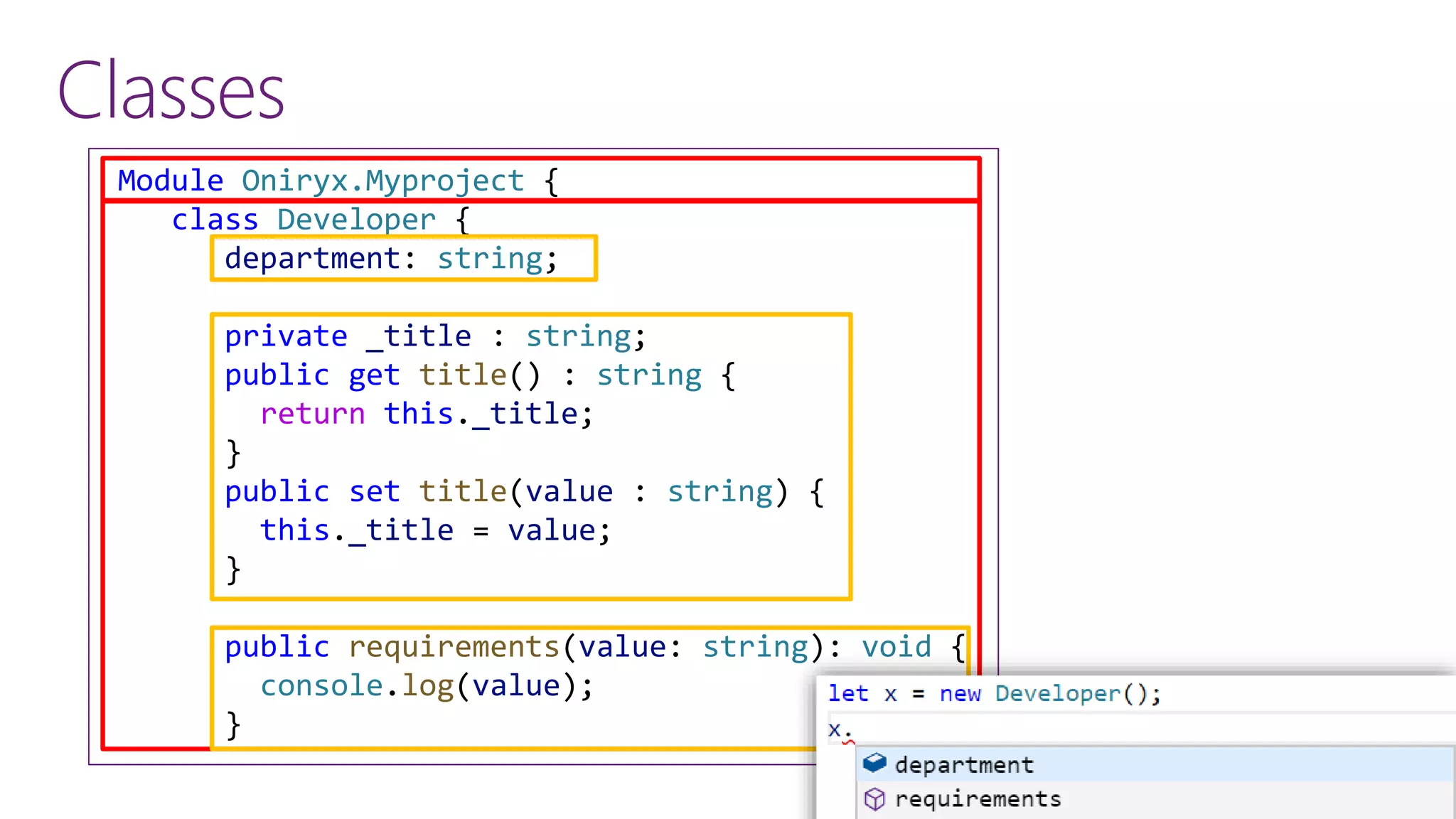 Classes
Module Oniryx.Myproject {
class Developer {
department: string;
private _title : string;
public get title() : string {
return this._title;
}
public set title(value : string) {
this._title = value;
}
public requirements(value: string): void {
console.log(value);
}
 