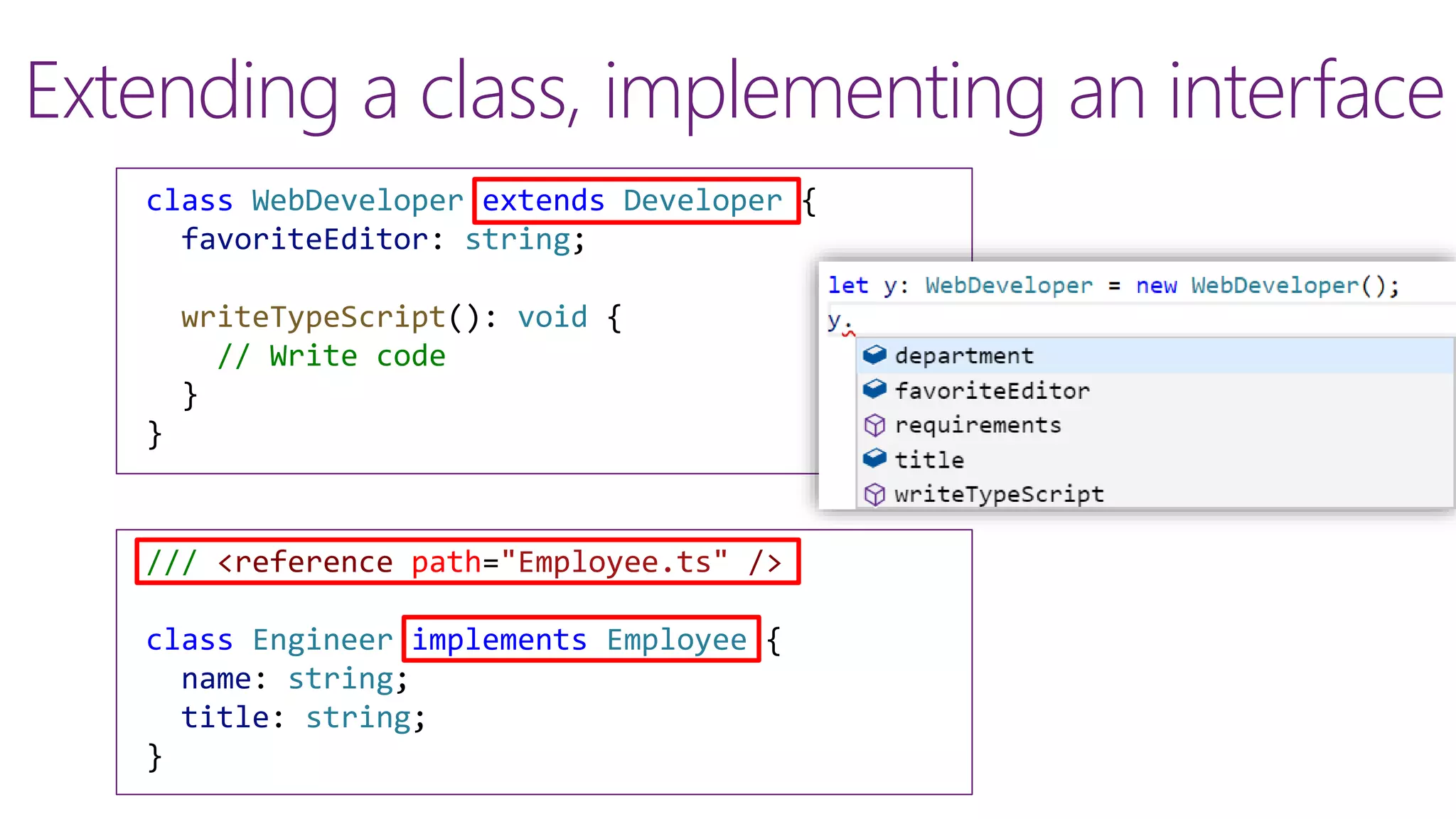 Extending a class, implementing an interface
class WebDeveloper extends Developer {
favoriteEditor: string;
writeTypeScript(): void {
// Write code
}
}
/// <reference path="Employee.ts" />
class Engineer implements Employee {
name: string;
title: string;
}
 