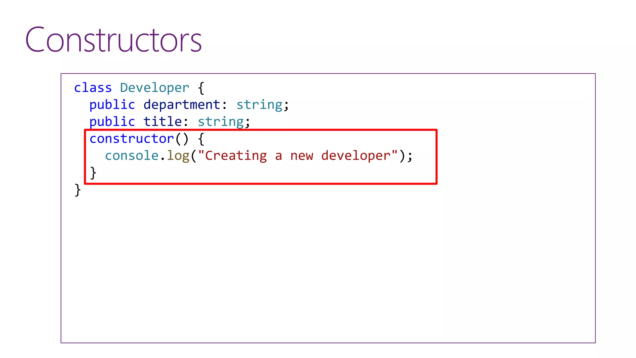 Constructors
class Developer {
public department: string;
public title: string;
constructor() {
console.log("Creating a new developer");
}
}
 