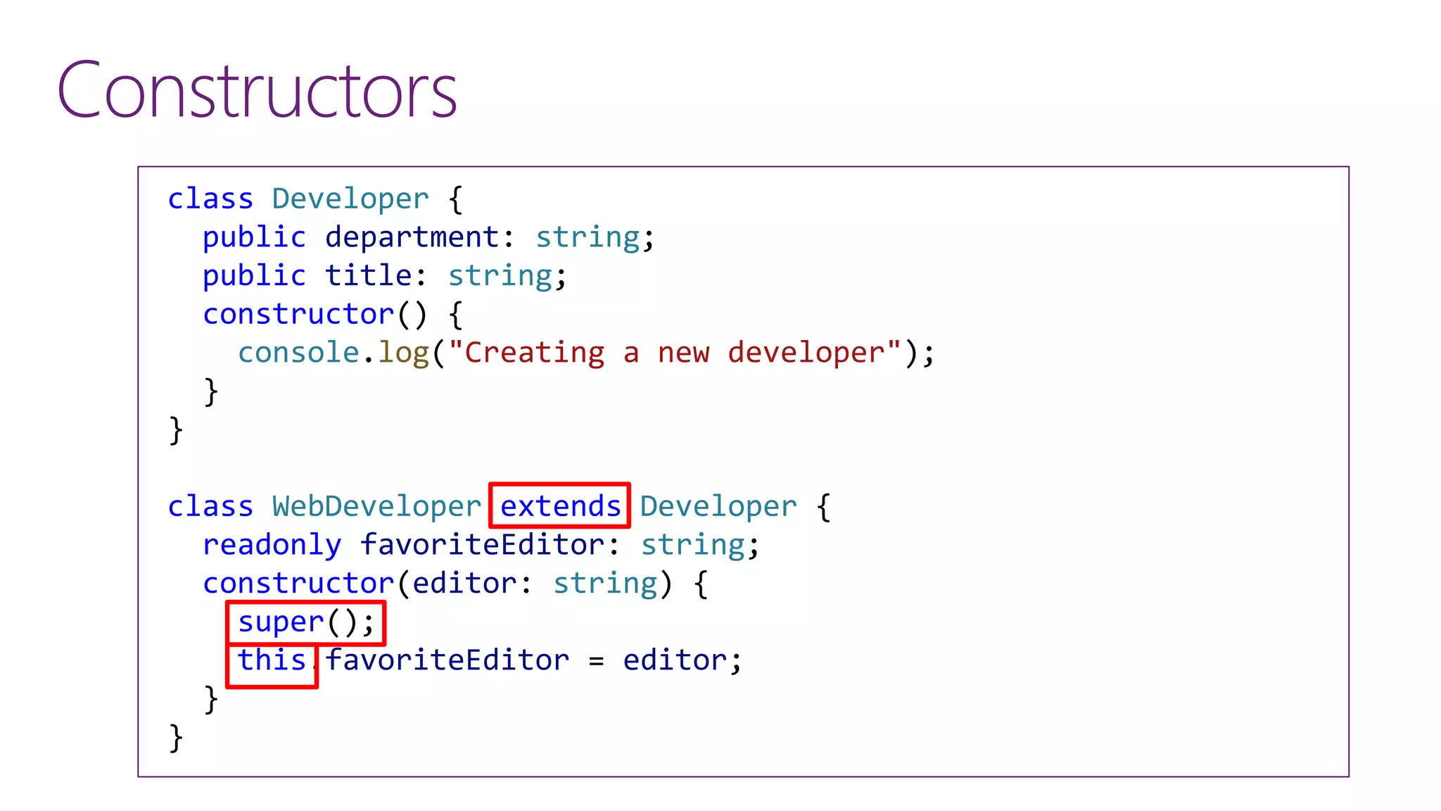 Constructors
class Developer {
public department: string;
public title: string;
constructor() {
console.log("Creating a new developer");
}
}
class WebDeveloper extends Developer {
readonly favoriteEditor: string;
constructor(editor: string) {
super();
this.favoriteEditor = editor;
}
}
 