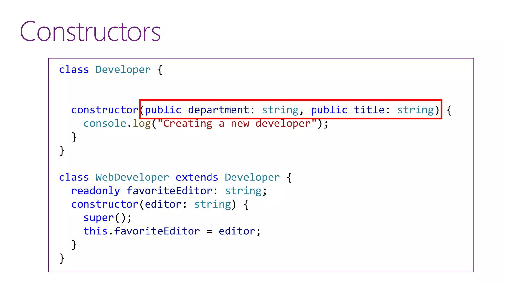 Constructors
class Developer {
constructor(public department: string, public title: string) {
console.log("Creating a new developer");
}
}
class WebDeveloper extends Developer {
readonly favoriteEditor: string;
constructor(editor: string) {
super();
this.favoriteEditor = editor;
}
}
 