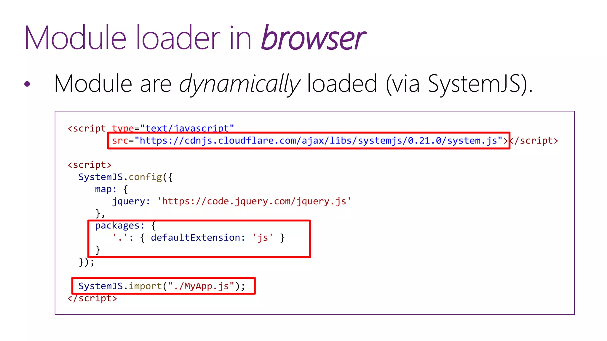 <script type="text/javascript"
src="https://cdnjs.cloudflare.com/ajax/libs/systemjs/0.21.0/system.js"></script>
<script>
SystemJS.config({
map: {
jquery: 'https://code.jquery.com/jquery.js'
},
packages: {
'.': { defaultExtension: 'js' }
}
});
SystemJS.import("./MyApp.js");
</script>
Module loader in browser
&bull; Module are dynamically loaded (via SystemJS).
 