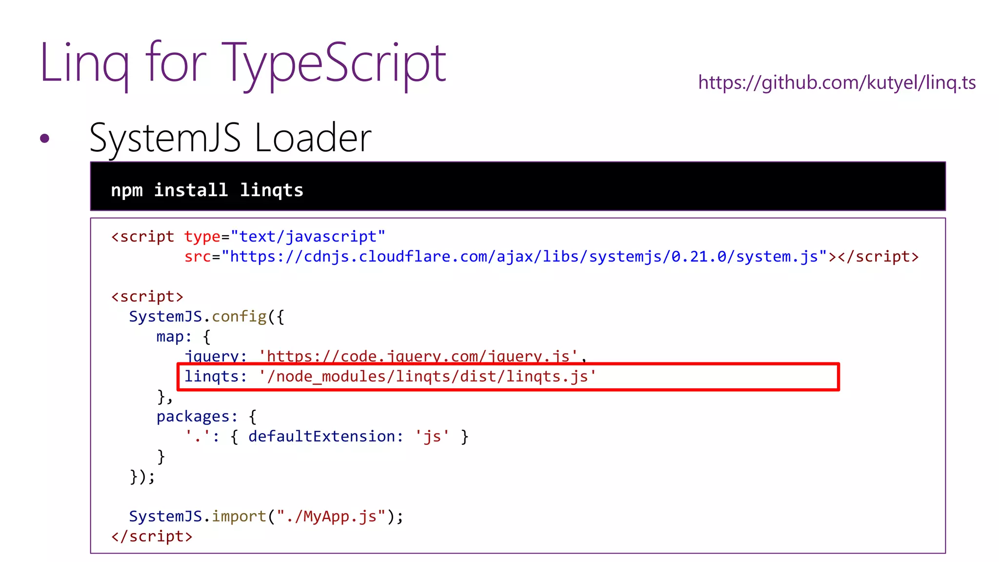 <script type="text/javascript"
src="https://cdnjs.cloudflare.com/ajax/libs/systemjs/0.21.0/system.js"></script>
<script>
SystemJS.config({
map: {
jquery: 'https://code.jquery.com/jquery.js',
linqts: '/node_modules/linqts/dist/linqts.js'
},
packages: {
'.': { defaultExtension: 'js' }
}
});
SystemJS.import("./MyApp.js");
</script>
Linq for TypeScript
&bull; SystemJS Loader
npm install linqts
https://github.com/kutyel/linq.ts
 