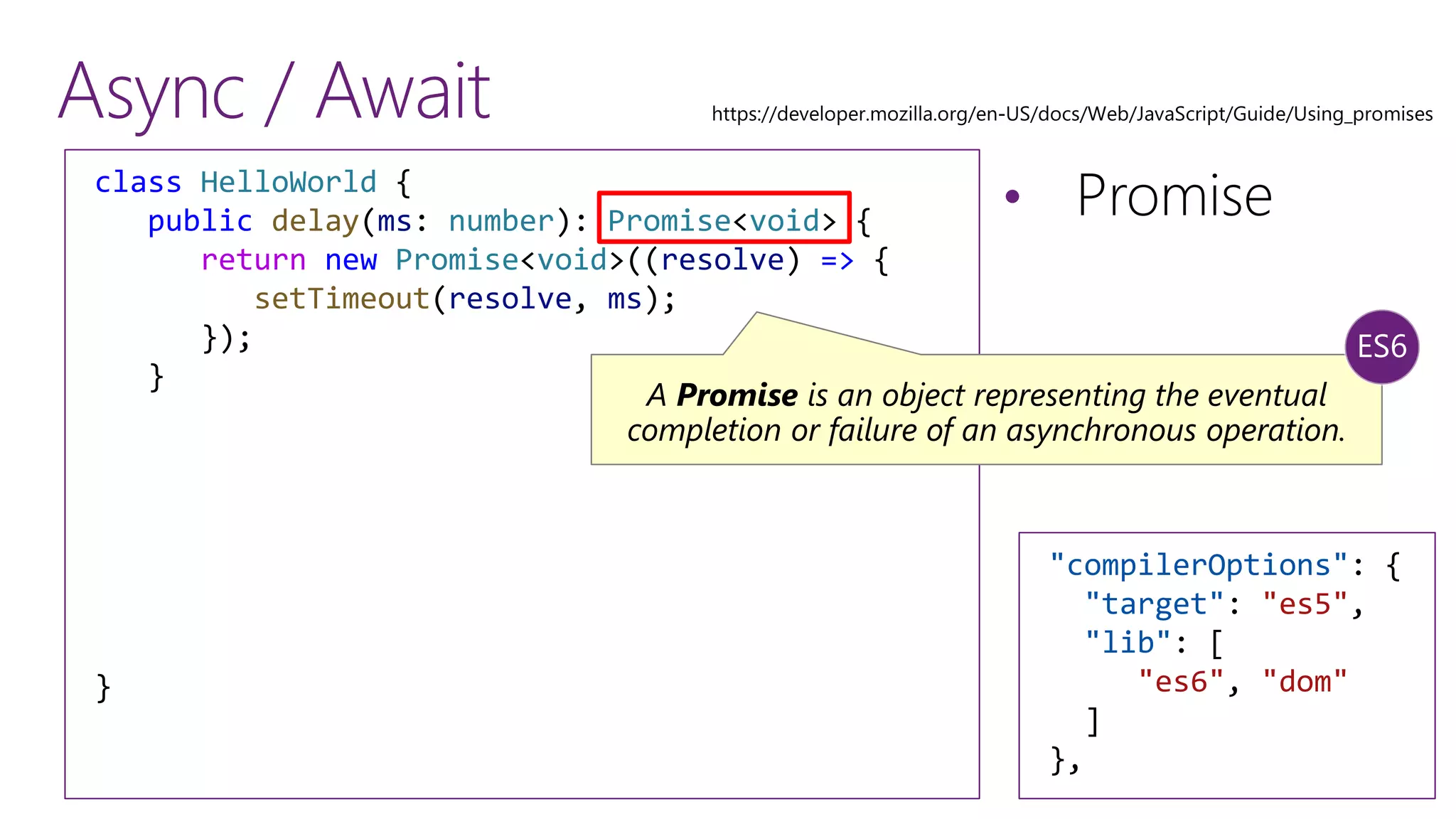 Async / Await
&bull; Promiseclass HelloWorld {
public delay(ms: number): Promise<void> {
return new Promise<void>((resolve) => {
setTimeout(resolve, ms);
});
}
}
A Promise is an object representing the eventual
completion or failure of an asynchronous operation.
"compilerOptions": {
"target": "es5",
"lib": [
"es6", "dom"
]
},
 