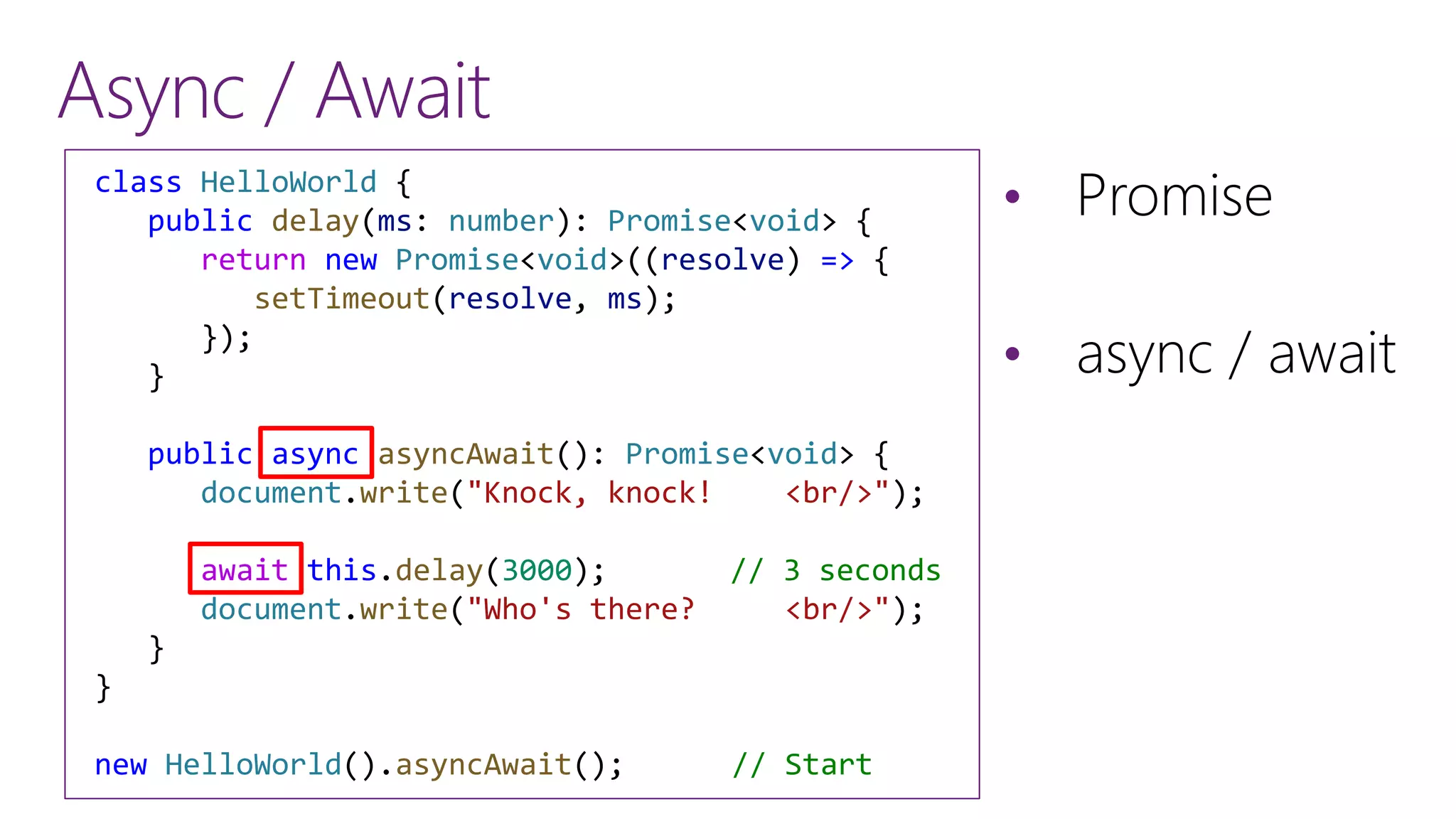 Async / Await
&bull; Promise
&bull; async / await
class HelloWorld {
public delay(ms: number): Promise<void> {
return new Promise<void>((resolve) => {
setTimeout(resolve, ms);
});
}
public async asyncAwait(): Promise<void> {
document.write("Knock, knock! <br/>");
await this.delay(3000); // 3 seconds
document.write("Who's there? <br/>");
}
}
new HelloWorld().asyncAwait(); // Start
 