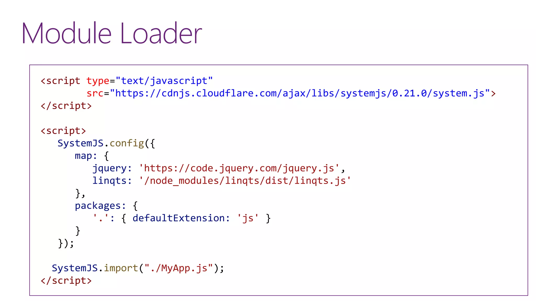 <script type="text/javascript"
src="https://cdnjs.cloudflare.com/ajax/libs/systemjs/0.21.0/system.js">
</script>
<script>
SystemJS.config({
map: {
jquery: 'https://code.jquery.com/jquery.js',
linqts: '/node_modules/linqts/dist/linqts.js'
},
packages: {
'.': { defaultExtension: 'js' }
}
});
SystemJS.import("./MyApp.js");
</script>
Module Loader
 