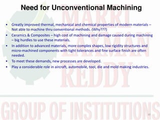 Need for Unconventional Machining
10
• Greatly improved thermal, mechanical and chemical properties of modern materials –
Not able to machine thru conventional methods. (Why???)
• Ceramics & Composites – high cost of machining and damage caused during machining
– big hurdles to use these materials.
• In addition to advanced materials, more complex shapes, low rigidity structures and
micro-machined components with tight tolerances and fine surface finish are often
needed.
• To meet these demands, new processes are developed.
• Play a considerable role in aircraft, automobile, tool, die and mold making industries.
 