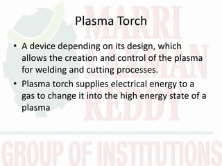 Plasma Torch
• A device depending on its design, which
allows the creation and control of the plasma
for welding and cutting processes.
• Plasma torch supplies electrical energy to a
gas to change it into the high energy state of a
plasma
 