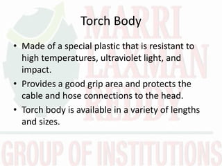 Torch Body
• Made of a special plastic that is resistant to
high temperatures, ultraviolet light, and
impact.
• Provides a good grip area and protects the
cable and hose connections to the head.
• Torch body is available in a variety of lengths
and sizes.
 