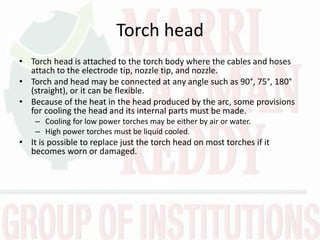 Torch head
• Torch head is attached to the torch body where the cables and hoses
attach to the electrode tip, nozzle tip, and nozzle.
• Torch and head may be connected at any angle such as 90°, 75°, 180°
(straight), or it can be flexible.
• Because of the heat in the head produced by the arc, some provisions
for cooling the head and its internal parts must be made.
– Cooling for low power torches may be either by air or water.
– High power torches must be liquid cooled.
• It is possible to replace just the torch head on most torches if it
becomes worn or damaged.
 