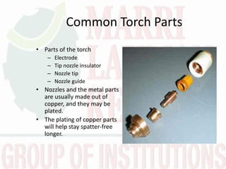 Common Torch Parts
• Parts of the torch
– Electrode
– Tip nozzle insulator
– Nozzle tip
– Nozzle guide
• Nozzles and the metal parts
are usually made out of
copper, and they may be
plated.
• The plating of copper parts
will help stay spatter-free
longer.
 