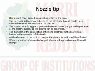 Nozzle tip
• Has a small, cone-shaped, constricting orifice in the center.
• The electrode setback space, between the electrode tip and nozzle tip is
where the electric current forms the plasma.
• The preset close-fitting parts provide the restriction of the gas in the presence
of the electric current so the plasma can be generated.
• The diameter of the constricting orifice and electrode setback are major
factors in the operation of the torch.
• As the diameter of the orifice changes, the plasma jet action will be affected.
• When the setback distance is changed, the arc voltage and current flow will
change.
 