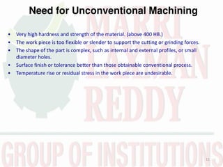 Need for Unconventional Machining
11
• Very high hardness and strength of the material. (above 400 HB.)
• The work piece is too flexible or slender to support the cutting or grinding forces.
• The shape of the part is complex, such as internal and external profiles, or small
diameter holes.
• Surface finish or tolerance better than those obtainable conventional process.
• Temperature rise or residual stress in the work piece are undesirable.
 