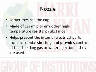 Nozzle
• Sometimes call the cup.
• Made of ceramic or any other high-
temperature resistant substance.
• Helps prevent the internal electrical parts
from accidental shorting and provides control
of the shielding gas or water injection if they
are used.
 