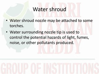 Water shroud
• Water shroud nozzle may be attached to some
torches.
• Water surrounding nozzle tip is used to
control the potential hazards of light, fumes,
noise, or other pollutants produced.
 