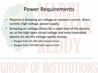 Power Requirements
• Requires a drooping arc voltage or constant current, direct
current, high-voltage, power supply.
• Drooping arc voltage allows for a rapid start of the plasma
arc at the high open circuit voltage and more controlled
plasma arc aas the voltage rapidly droops.
– Ranges from 50-200 volts closed circuit
– Ranges from 150-400 volts open circuit.
 