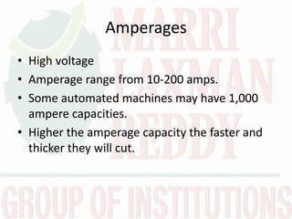 Amperages
• High voltage
• Amperage range from 10-200 amps.
• Some automated machines may have 1,000
ampere capacities.
• Higher the amperage capacity the faster and
thicker they will cut.
 